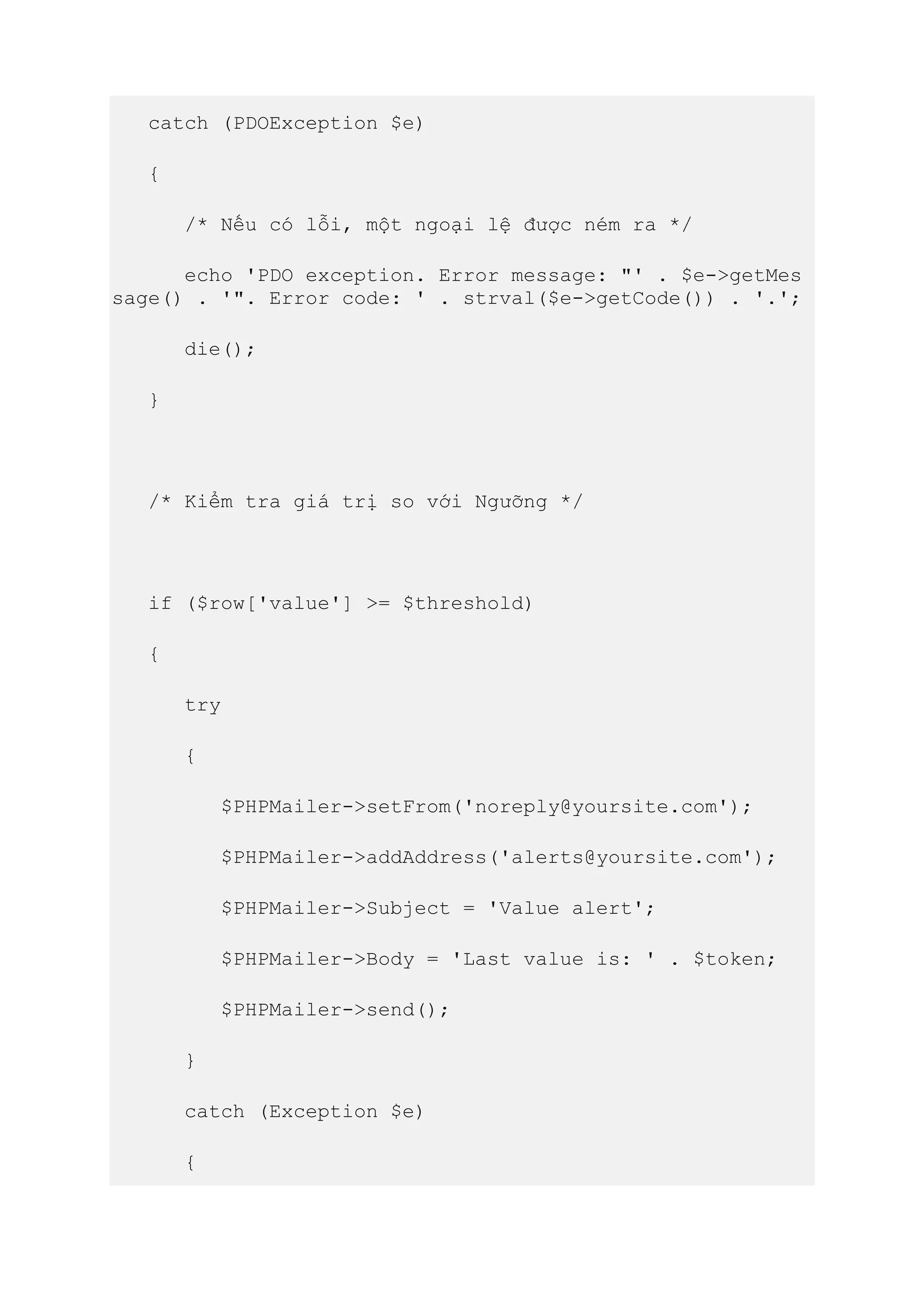 catch (PDOException $e)
{
/* Nếu có lỗi, một ngoại lệ được ném ra */
echo 'PDO exception. Error message: "' . $e->getMes
sage() . '". Error code: ' . strval($e->getCode()) . '.';
die();
}
/* Kiểm tra giá trị so với Ngưỡng */
if ($row['value'] >= $threshold)
{
try
{
$PHPMailer->setFrom('noreply@yoursite.com');
$PHPMailer->addAddress('alerts@yoursite.com');
$PHPMailer->Subject = 'Value alert';
$PHPMailer->Body = 'Last value is: ' . $token;
$PHPMailer->send();
}
catch (Exception $e)
{
 