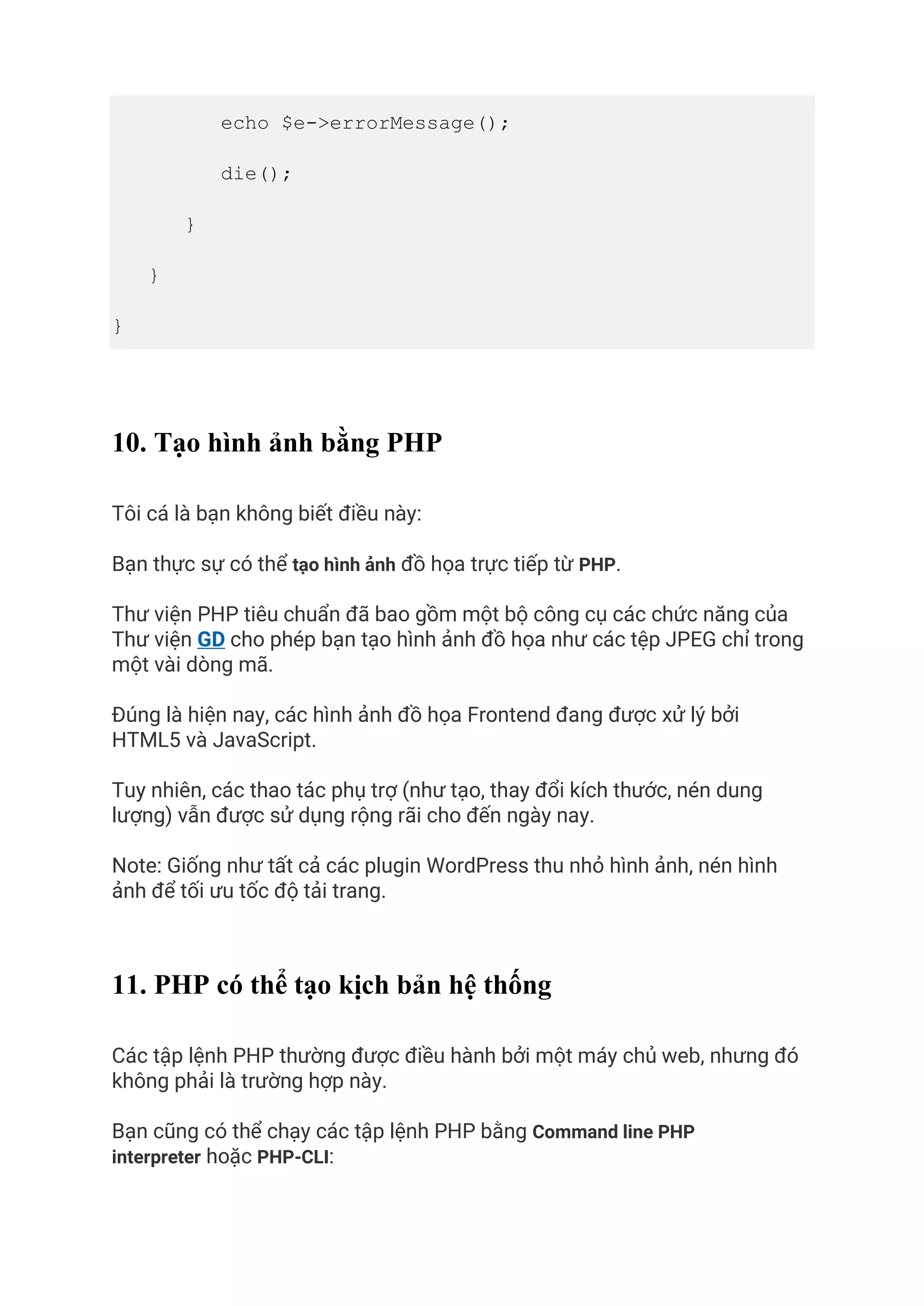 echo $e->errorMessage();
die();
}
}
}
10. Tạo hình ảnh bằng PHP
Tôi cá là bạn không biết điều này:
Bạn thực sự có thể tạo hình ảnh đồ họa trực tiếp từ PHP.
Thư viện PHP tiêu chuẩn đã bao gồm một bộ công cụ các chức năng của
Thư viện GD cho phép bạn tạo hình ảnh đồ họa như các tệp JPEG chỉ trong
một vài dòng mã.
Đúng là hiện nay, các hình ảnh đồ họa Frontend đang được xử lý bởi
HTML5 và JavaScript.
Tuy nhiên, các thao tác phụ trợ (như tạo, thay đổi kích thước, nén dung
lượng) vẫn được sử dụng rộng rãi cho đến ngày nay.
Note: Giống như tất cả các plugin WordPress thu nhỏ hình ảnh, nén hình
ảnh để tối ưu tốc độ tải trang.
11. PHP có thể tạo kịch bản hệ thống
Các tập lệnh PHP thường được điều hành bởi một máy chủ web, nhưng đó
không phải là trường hợp này.
Bạn cũng có thể chạy các tập lệnh PHP bằng Command line PHP
interpreter hoặc PHP-CLI:
 