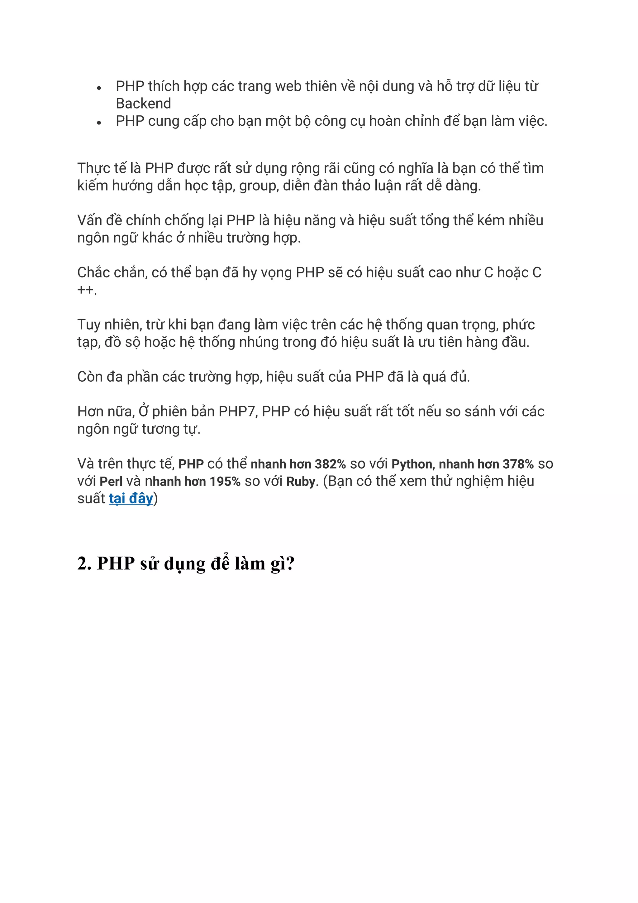 • PHP thích hợp các trang web thiên về nội dung và hỗ trợ dữ liệu từ
Backend
• PHP cung cấp cho bạn một bộ công cụ hoàn chỉnh để bạn làm việc.
Thực tế là PHP được rất sử dụng rộng rãi cũng có nghĩa là bạn có thể tìm
kiếm hướng dẫn học tập, group, diễn đàn thảo luận rất dễ dàng.
Vấn đề chính chống lại PHP là hiệu năng và hiệu suất tổng thể kém nhiều
ngôn ngữ khác ở nhiều trường hợp.
Chắc chắn, có thể bạn đã hy vọng PHP sẽ có hiệu suất cao như C hoặc C
++.
Tuy nhiên, trừ khi bạn đang làm việc trên các hệ thống quan trọng, phức
tạp, đồ sộ hoặc hệ thống nhúng trong đó hiệu suất là ưu tiên hàng đầu.
Còn đa phần các trường hợp, hiệu suất của PHP đã là quá đủ.
Hơn nữa, Ở phiên bản PHP7, PHP có hiệu suất rất tốt nếu so sánh với các
ngôn ngữ tương tự.
Và trên thực tế, PHP có thể nhanh hơn 382% so với Python, nhanh hơn 378% so
với Perl và nhanh hơn 195% so với Ruby. (Bạn có thể xem thử nghiệm hiệu
suất tại đây)
2. PHP sử dụng để làm gì?
 