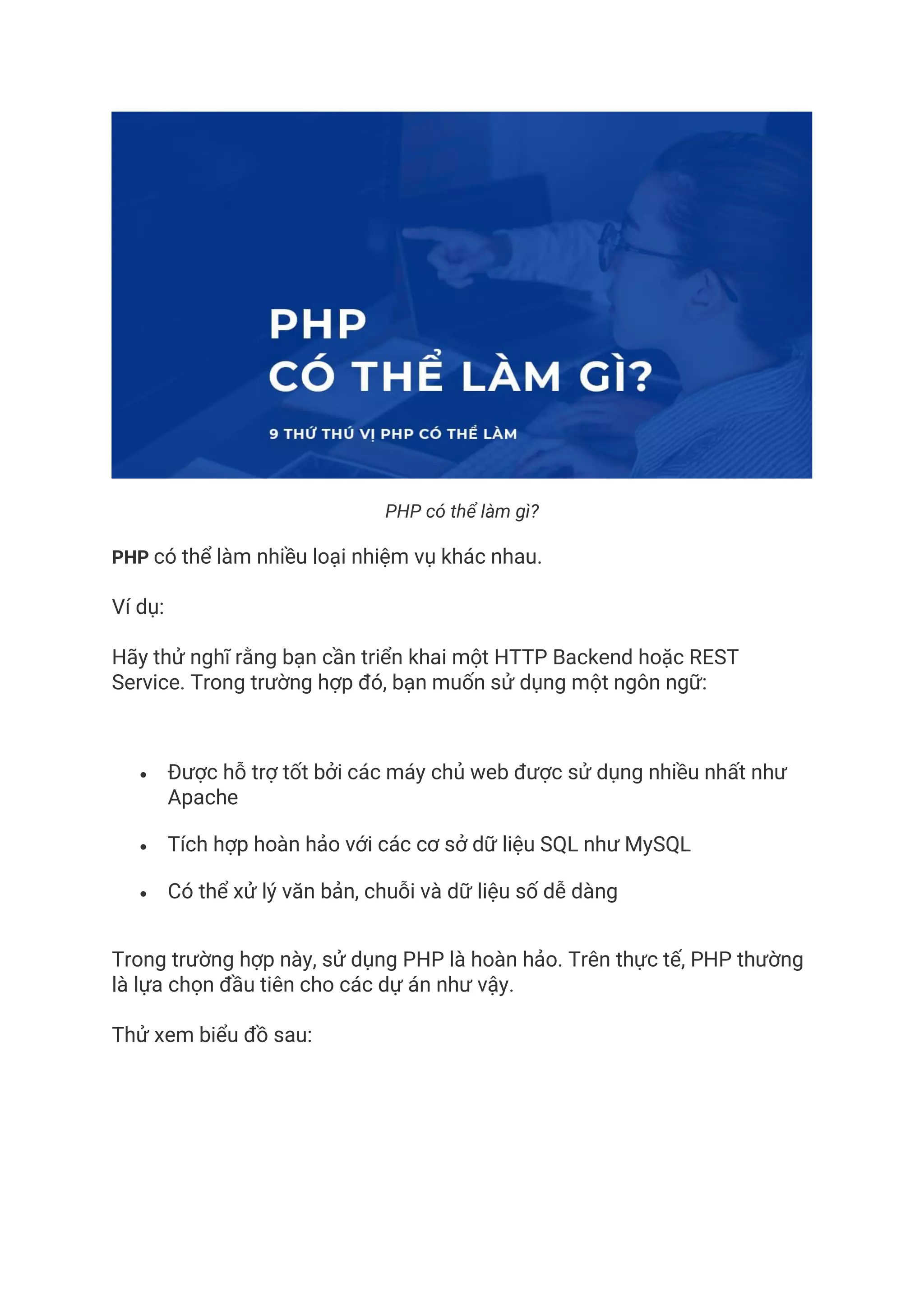 PHP có thể làm gì?
PHP có thể làm nhiều loại nhiệm vụ khác nhau.
Ví dụ:
Hãy thử nghĩ rằng bạn cần triển khai một HTTP Backend hoặc REST
Service. Trong trường hợp đó, bạn muốn sử dụng một ngôn ngữ:
• Được hỗ trợ tốt bởi các máy chủ web được sử dụng nhiều nhất như
Apache
• Tích hợp hoàn hảo với các cơ sở dữ liệu SQL như MySQL
• Có thể xử lý văn bản, chuỗi và dữ liệu số dễ dàng
Trong trường hợp này, sử dụng PHP là hoàn hảo. Trên thực tế, PHP thường
là lựa chọn đầu tiên cho các dự án như vậy.
Thử xem biểu đồ sau:
 