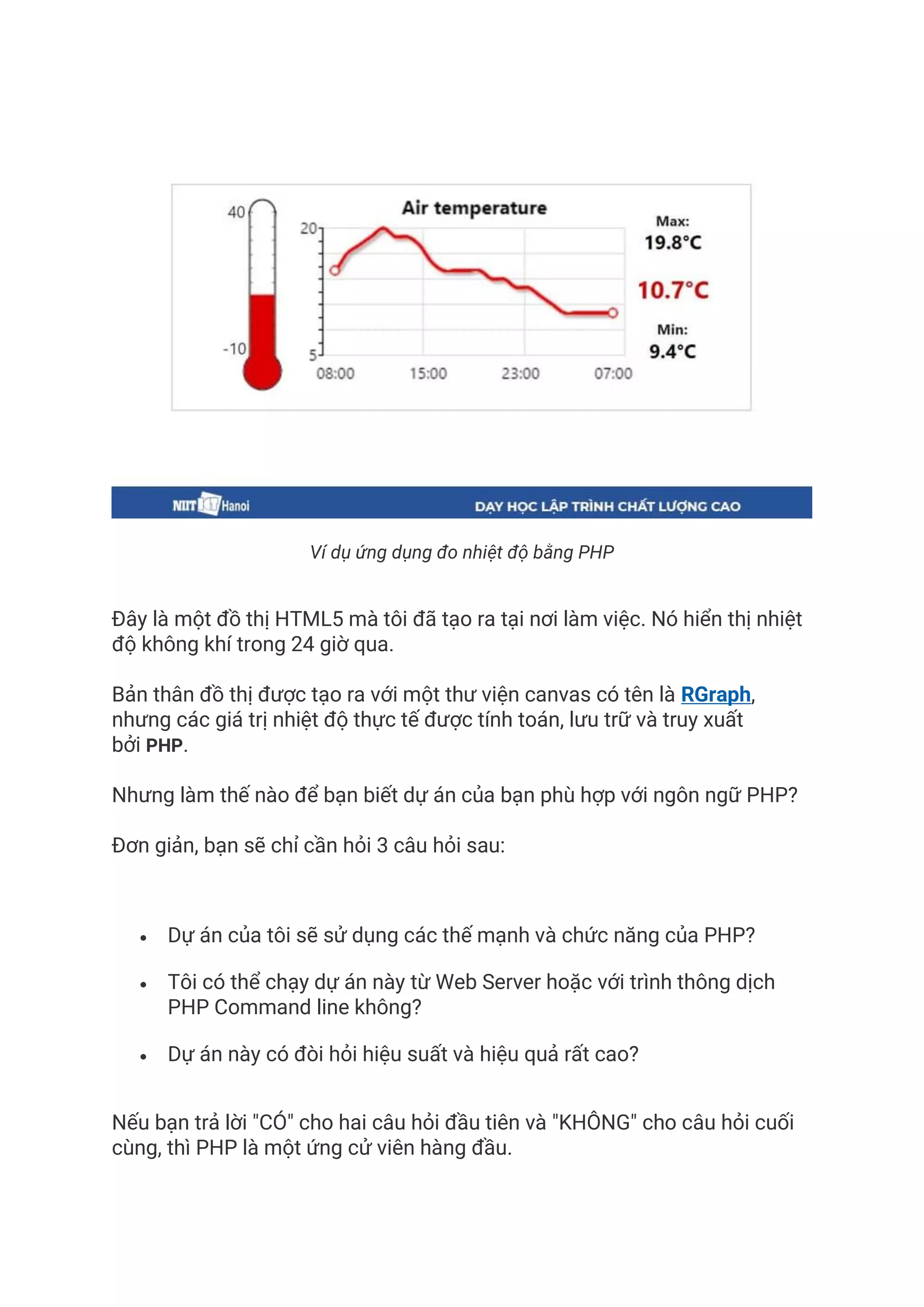 Ví dụ ứng dụng đo nhiệt độ bằng PHP
Đây là một đồ thị HTML5 mà tôi đã tạo ra tại nơi làm việc. Nó hiển thị nhiệt
độ không khí trong 24 giờ qua.
Bản thân đồ thị được tạo ra với một thư viện canvas có tên là RGraph,
nhưng các giá trị nhiệt độ thực tế được tính toán, lưu trữ và truy xuất
bởi PHP.
Nhưng làm thế nào để bạn biết dự án của bạn phù hợp với ngôn ngữ PHP?
Đơn giản, bạn sẽ chỉ cần hỏi 3 câu hỏi sau:
• Dự án của tôi sẽ sử dụng các thế mạnh và chức năng của PHP?
• Tôi có thể chạy dự án này từ Web Server hoặc với trình thông dịch
PHP Command line không?
• Dự án này có đòi hỏi hiệu suất và hiệu quả rất cao?
Nếu bạn trả lời "CÓ" cho hai câu hỏi đầu tiên và "KHÔNG" cho câu hỏi cuối
cùng, thì PHP là một ứng cử viên hàng đầu.
 