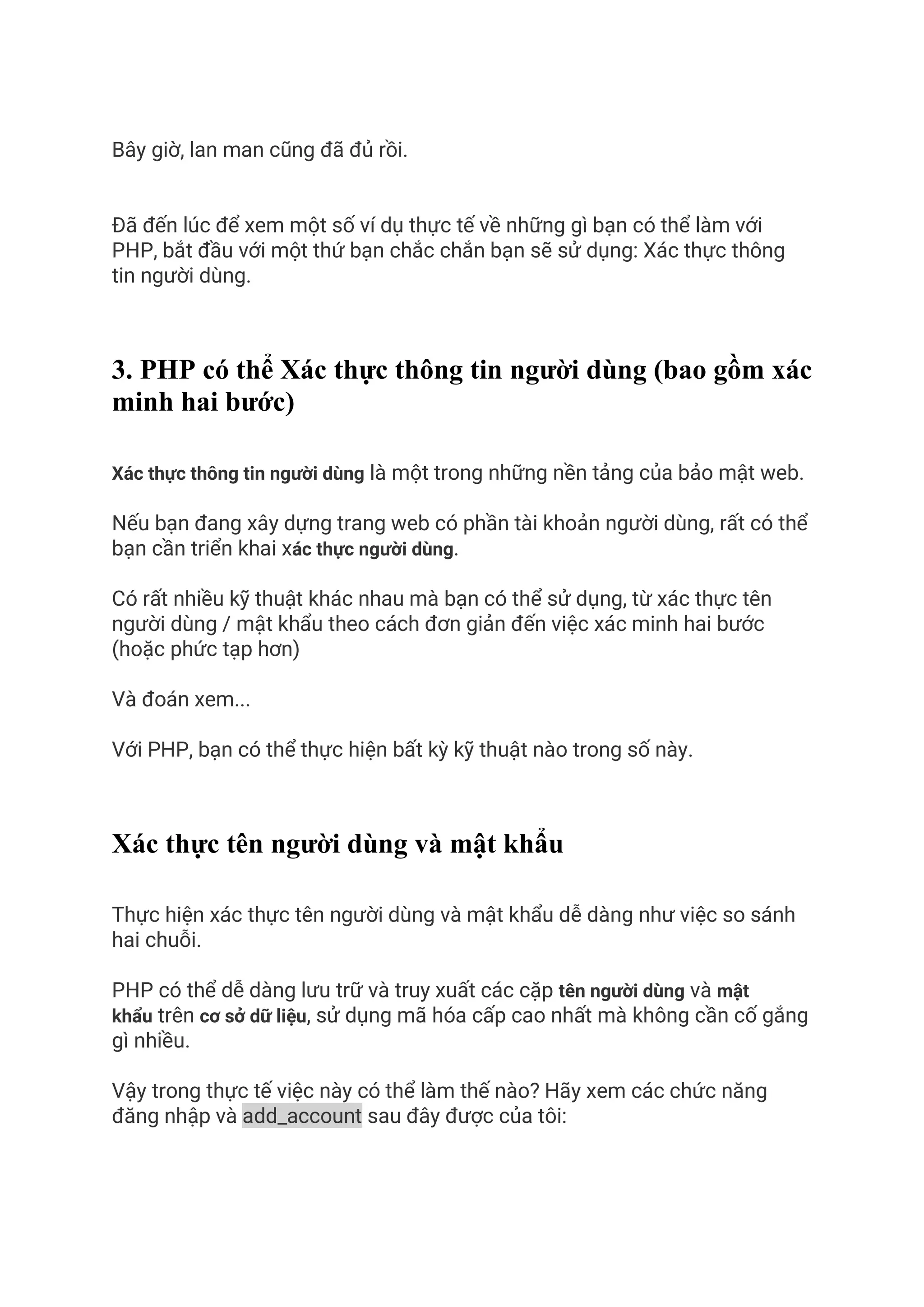 Bây giờ, lan man cũng đã đủ rồi.
Đã đến lúc để xem một số ví dụ thực tế về những gì bạn có thể làm với
PHP, bắt đầu với một thứ bạn chắc chắn bạn sẽ sử dụng: Xác thực thông
tin người dùng.
3. PHP có thể Xác thực thông tin người dùng (bao gồm xác
minh hai bước)
Xác thực thông tin người dùng là một trong những nền tảng của bảo mật web.
Nếu bạn đang xây dựng trang web có phần tài khoản người dùng, rất có thể
bạn cần triển khai xác thực người dùng.
Có rất nhiều kỹ thuật khác nhau mà bạn có thể sử dụng, từ xác thực tên
người dùng / mật khẩu theo cách đơn giản đến việc xác minh hai bước
(hoặc phức tạp hơn)
Và đoán xem...
Với PHP, bạn có thể thực hiện bất kỳ kỹ thuật nào trong số này.
Xác thực tên người dùng và mật khẩu
Thực hiện xác thực tên người dùng và mật khẩu dễ dàng như việc so sánh
hai chuỗi.
PHP có thể dễ dàng lưu trữ và truy xuất các cặp tên người dùng và mật
khẩu trên cơ sở dữ liệu, sử dụng mã hóa cấp cao nhất mà không cần cố gắng
gì nhiều.
Vậy trong thực tế việc này có thể làm thế nào? Hãy xem các chức năng
đăng nhập và add_account sau đây được của tôi:
 