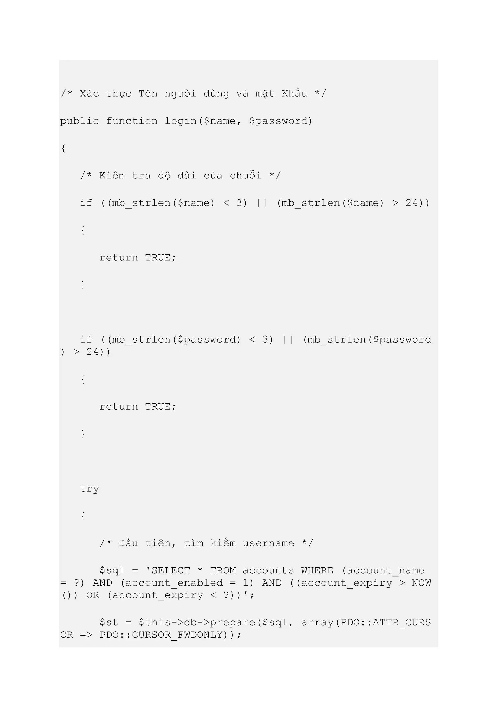 /* Xác thực Tên người dùng và mật Khẩu */
public function login($name, $password)
{
/* Kiểm tra độ dài của chuỗi */
if ((mb_strlen($name) < 3) || (mb_strlen($name) > 24))
{
return TRUE;
}
if ((mb_strlen($password) < 3) || (mb_strlen($password
) > 24))
{
return TRUE;
}
try
{
/* Đầu tiên, tìm kiếm username */
$sql = 'SELECT * FROM accounts WHERE (account_name
= ?) AND (account_enabled = 1) AND ((account_expiry > NOW
()) OR (account_expiry < ?))';
$st = $this->db->prepare($sql, array(PDO::ATTR_CURS
OR => PDO::CURSOR_FWDONLY));
 