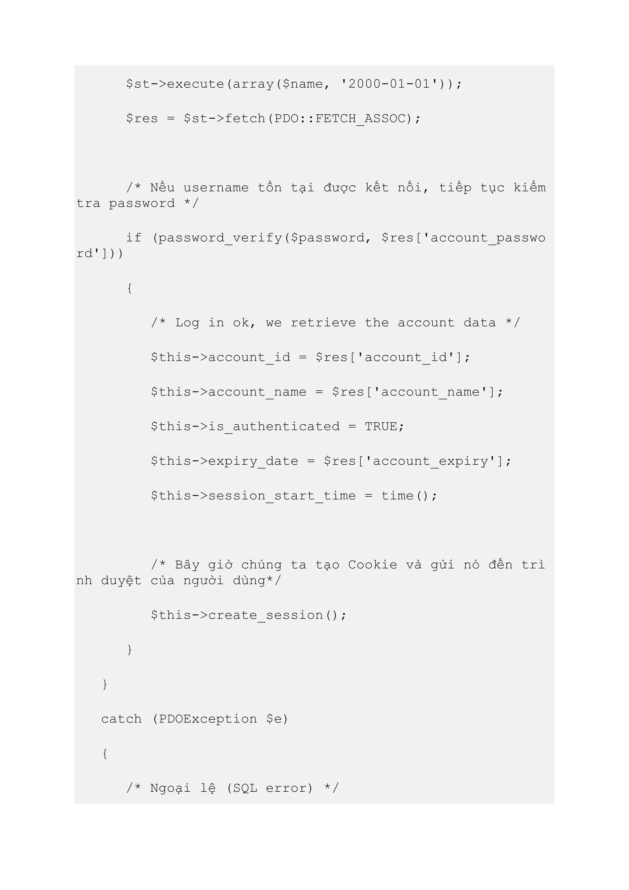 $st->execute(array($name, '2000-01-01'));
$res = $st->fetch(PDO::FETCH_ASSOC);
/* Nếu username tồn tại được kết nối, tiếp tục kiểm
tra password */
if (password_verify($password, $res['account_passwo
rd']))
{
/* Log in ok, we retrieve the account data */
$this->account_id = $res['account_id'];
$this->account_name = $res['account_name'];
$this->is_authenticated = TRUE;
$this->expiry_date = $res['account_expiry'];
$this->session_start_time = time();
/* Bây giờ chúng ta tạo Cookie và gửi nó đến trì
nh duyệt của người dùng*/
$this->create_session();
}
}
catch (PDOException $e)
{
/* Ngoại lệ (SQL error) */
 