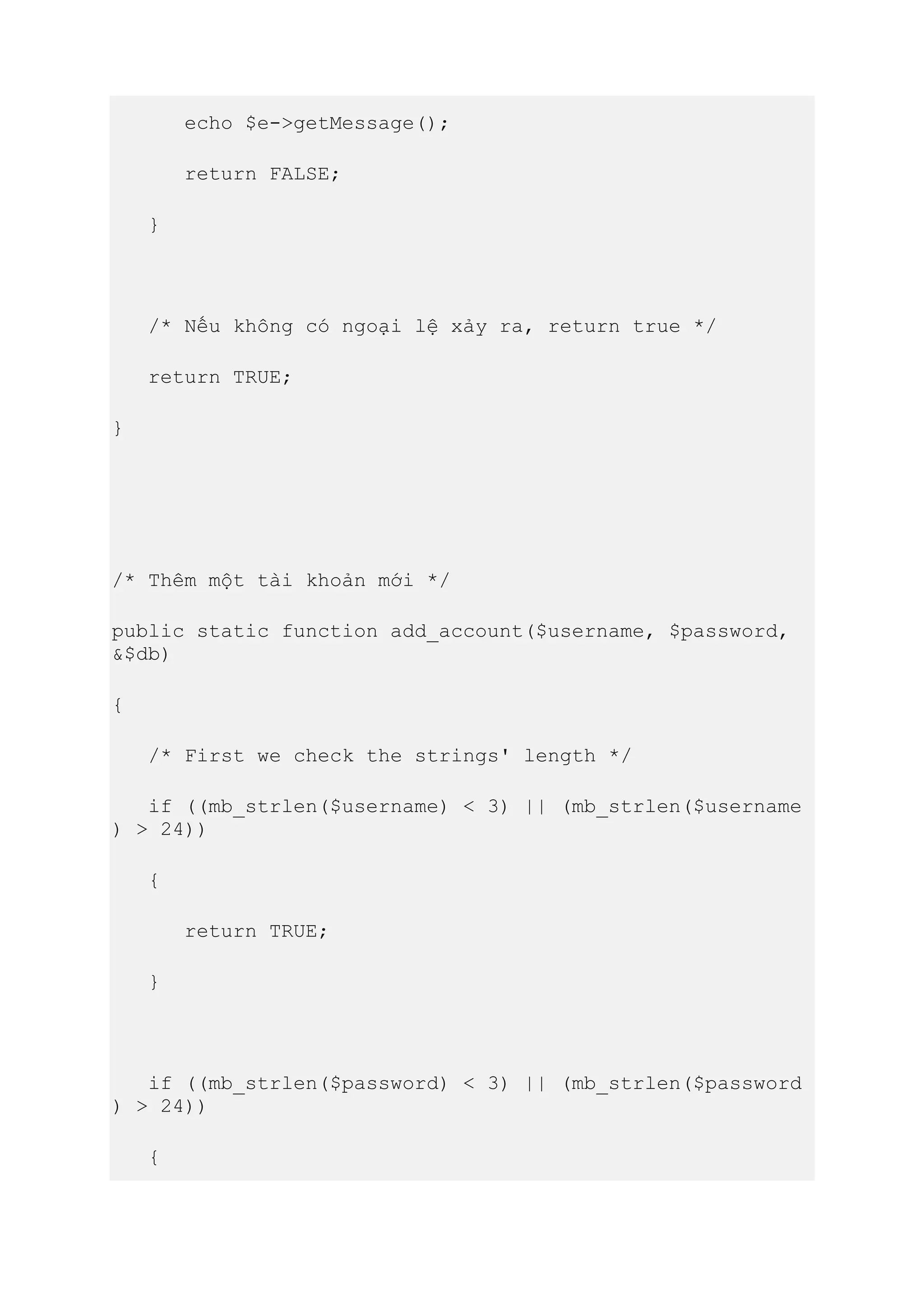 echo $e->getMessage();
return FALSE;
}
/* Nếu không có ngoại lệ xảy ra, return true */
return TRUE;
}
/* Thêm một tài khoản mới */
public static function add_account($username, $password,
&$db)
{
/* First we check the strings' length */
if ((mb_strlen($username) < 3) || (mb_strlen($username
) > 24))
{
return TRUE;
}
if ((mb_strlen($password) < 3) || (mb_strlen($password
) > 24))
{
 