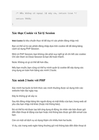 /* Nếu không có ngoại lệ xảy ra, return true */
return TRUE;
}
Xác thực Cookie và Xử lý Session
Web Cookie là tiêu chuẩn thực tế để duy trì các phiên đăng nhập mở.
Bạn có thể xử lý các phiên đăng nhập dựa trên cookie rất dễ dàng bằng
cách sử dụng PHP Session.
Nhờ có PHP Session, bạn không cần phải suy nghĩ gì về chi tiết các cookie:
Chỉ cần Start và Close Session là bạn đã hoàn thành.
Note: Không có gì có thể dễ hơn đâu.
Nếu bạn muốn, bạn cũng có thể tự mình quản lý cookie để xây dựng các
ứng dụng an toàn hơn bằng xác minh 2 bước
Xác minh 2 bước với PHP
Xác minh hai bước là hình thức xác minh thường được sử dụng trên các
website hiện đại ngày nay.
Đây là những gì sẽ xảy ra:
Sau khi đăng nhập bằng tên người dùng và mật khẩu của bạn, trang web sẽ
yêu cầu bạn nhập mã khác (hoặc mã thông báo).
Đó có thể là mã được tạo bởi ứng dụng di động, tin nhắn văn bản được gửi
đến điện thoại di động của bạn hoặc mã thông báo được gửi đến email của
bạn.
Còn có một số dịch vụ sử dụng thậm chí nhiều hơn hai bước.
Ví dụ, các trang web ngân hàng thường gửi mã thông báo đến điện thoại di
 