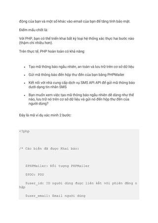 động của bạn và một số khác vào email của bạn để tăng tính bảo mật.
Điểm mấu chốt là:
Với PHP, bạn có thể triển khai bất kỳ loại hệ thống xác thực hai bước nào
(thậm chí nhiều hơn).
Trên thực tế, PHP hoàn toàn có khả năng:
• Tạo mã thông báo ngẫu nhiên, an toàn và lưu trữ trên cơ sở dữ liệu
• Gửi mã thông báo đến hộp thư đến của bạn bằng PHPMailer
• Kết nối với nhà cung cấp dịch vụ SMS API API để gửi mã thông báo
dưới dạng tin nhắn SMS
• Bạn muốn xem việc tạo mã thông báo ngẫu nhiên dễ dàng như thế
nào, lưu trữ nó trên cơ sở dữ liệu và gửi nó đến hộp thư đến của
người dùng?
Đây là mã ví dụ xác minh 2 bước:
<?php
/* Các biến đã được Khai báo:
$PHPMailer: Đối tượng PHPMailer
$PDO: PDO
$user_id: ID người dùng được liên kết với phiên đăng n
hập
$user_email: Email người dùng
 