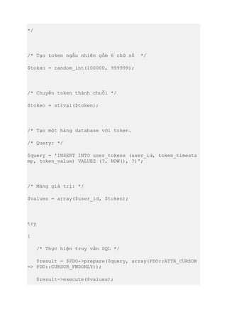 */
/* Tạo token ngẫu nhiên gồm 6 chữ số */
$token = random_int(100000, 999999);
/* Chuyển token thành chuỗi */
$token = strval($token);
/* Tạo một hàng database với token.
/* Query: */
$query = 'INSERT INTO user_tokens (user_id, token_timesta
mp, token_value) VALUES (?, NOW(), ?)';
/* Mảng giá trị: */
$values = array($user_id, $token);
try
{
/* Thực hiện truy vấn SQL */
$result = $PDO->prepare($query, array(PDO::ATTR_CURSOR
=> PDO::CURSOR_FWDONLY));
$result->execute($values);
 