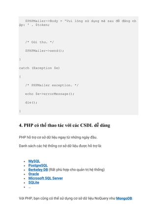 $PHPMailer->Body = 'Vui lòng sử dụng mã sau để đăng nh
ập: ' . $token;
/* Gửi thư. */
$PHPMailer->send();
}
catch (Exception $e)
{
/* PHPMailer exception. */
echo $e->errorMessage();
die();
}
4. PHP có thể thao tác với các CSDL dễ dàng
PHP hỗ trợ cơ sở dữ liệu ngay từ những ngày đầu.
Danh sách các hệ thống cơ sở dữ liệu được hỗ trợ là:
• MySQL
• PostgreSQL
• Berkeley DB (Rất phù hợp cho quản trị hệ thống)
• Oracle
• Microsoft SQL Server
• SQLite
• …
Với PHP, bạn cũng có thể sử dụng cơ sở dữ liệu NoQuery như MongoDB.
 