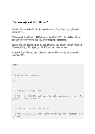 Còn bảo mật với PHP thì sao?
Đừng lo lắng quá về vấn đề bảo mật nếu bạn không làm trong ngành tài
chính, tiền tệ...
Với cấp độ thông thường, PHP giúp dễ dàng thực hiện các câu lệnh SQL an
toàn bằng cách sử dụng các câu lệnh escaping và prepared.
Đối với các kịch bản phổ biến sử dụng MySQL tiêu chuẩn, tiện ích mở rộng
PDO rất phù hợp để xây dựng mã SQL an toàn và mạnh mẽ.
Đoạn mã dưới đây cho bạn thấy cách bạn có thể làm điều đó với tiện ích
mở rộng PDO.
<?php
/* PDO Kết nối với CSDL */
try
{
/* Thực hiện kết nối*/
$PDO = new PDO('mysql:host=localhost;dbname=my_db', 'm
y_user', 'my_passwd');
/* Thiết lập các tham số */
$PDO->setAttribute(PDO::ATTR_ERRMODE, PDO::ERRMODE_EXC
EPTION);
 