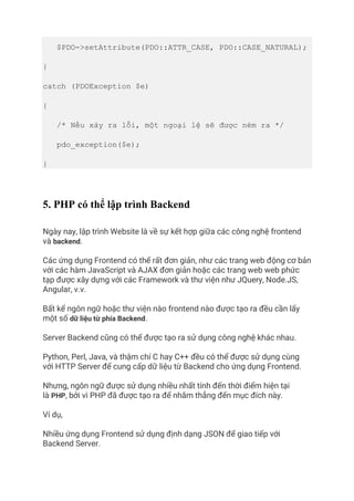 $PDO->setAttribute(PDO::ATTR_CASE, PDO::CASE_NATURAL);
}
catch (PDOException $e)
{
/* Nếu xảy ra lỗi, một ngoại lệ sẽ được ném ra */
pdo_exception($e);
}
5. PHP có thể lập trình Backend
Ngày nay, lập trình Website là về sự kết hợp giữa các công nghệ frontend
và backend.
Các ứng dụng Frontend có thể rất đơn giản, như các trang web động cơ bản
với các hàm JavaScript và AJAX đơn giản hoặc các trang web web phức
tạp được xây dựng với các Framework và thư viện như JQuery, Node.JS,
Angular, v.v.
Bất kể ngôn ngữ hoặc thư viện nào frontend nào được tạo ra đều cần lấy
một số dữ liệu từ phía Backend.
Server Backend cũng có thể được tạo ra sử dụng công nghệ khác nhau.
Python, Perl, Java, và thậm chí C hay C++ đều có thể được sử dụng cùng
với HTTP Server để cung cấp dữ liệu từ Backend cho ứng dụng Frontend.
Nhưng, ngôn ngữ được sử dụng nhiều nhất tính đến thời điểm hiện tại
là PHP, bởi vì PHP đã được tạo ra để nhắm thẳng đến mục đích này.
Ví dụ,
Nhiều ứng dụng Frontend sử dụng định dạng JSON để giao tiếp với
Backend Server.
 