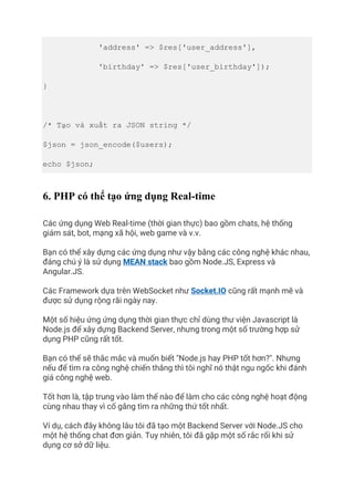 'address' => $res['user_address'],
'birthday' => $res['user_birthday']);
}
/* Tạo và xuất ra JSON string */
$json = json_encode($users);
echo $json;
6. PHP có thể tạo ứng dụng Real-time
Các ứng dụng Web Real-time (thời gian thực) bao gồm chats, hệ thống
giám sát, bot, mạng xã hội, web game và v.v.
Bạn có thể xây dựng các ứng dụng như vậy bằng các công nghệ khác nhau,
đáng chú ý là sử dụng MEAN stack bao gồm Node.JS, Express và
Angular.JS.
Các Framework dựa trên WebSocket như Socket.IO cũng rất mạnh mẽ và
được sử dụng rộng rãi ngày nay.
Một số hiệu ứng ứng dụng thời gian thực chỉ dùng thư viện Javascript là
Node.js để xây dựng Backend Server, nhưng trong một số trường hợp sử
dụng PHP cũng rất tốt.
Bạn có thể sẽ thắc mắc và muốn biết "Node.js hay PHP tốt hơn?". Nhưng
nếu để tìm ra công nghệ chiến thắng thì tôi nghĩ nó thật ngu ngốc khi đánh
giá công nghệ web.
Tốt hơn là, tập trung vào làm thế nào để làm cho các công nghệ hoạt động
cùng nhau thay vì cố gắng tìm ra những thứ tốt nhất.
Ví dụ, cách đây không lâu tôi đã tạo một Backend Server với Node.JS cho
một hệ thống chat đơn giản. Tuy nhiên, tôi đã gặp một số rắc rối khi sử
dụng cơ sở dữ liệu.
 