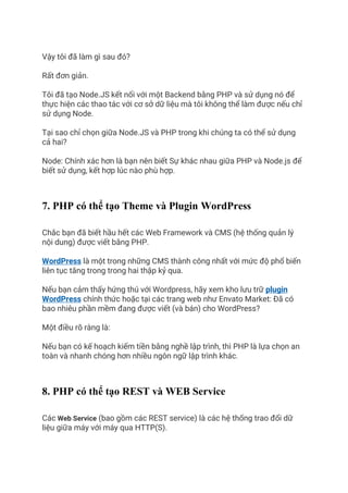 Vậy tôi đã làm gì sau đó?
Rất đơn giản.
Tôi đã tạo Node.JS kết nối với một Backend bằng PHP và sử dụng nó để
thực hiện các thao tác với cơ sở dữ liệu mà tôi không thể làm được nếu chỉ
sử dụng Node.
Tại sao chỉ chọn giữa Node.JS và PHP trong khi chúng ta có thể sử dụng
cả hai?
Node: Chính xác hơn là bạn nên biết Sự khác nhau giữa PHP và Node.js để
biết sử dụng, kết hợp lúc nào phù hợp.
7. PHP có thể tạo Theme và Plugin WordPress
Chắc bạn đã biết hầu hết các Web Framework và CMS (hệ thống quản lý
nội dung) được viết bằng PHP.
WordPress là một trong những CMS thành công nhất với mức độ phổ biến
liên tục tăng trong trong hai thập kỷ qua.
Nếu bạn cảm thấy hứng thú với Wordpress, hãy xem kho lưu trữ plugin
WordPress chính thức hoặc tại các trang web như Envato Market: Đã có
bao nhiêu phần mềm đang được viết (và bán) cho WordPress?
Một điều rõ ràng là:
Nếu bạn có kế hoạch kiếm tiền bằng nghề lập trình, thì PHP là lựa chọn an
toàn và nhanh chóng hơn nhiều ngôn ngữ lập trình khác.
8. PHP có thể tạo REST và WEB Service
Các Web Service (bao gồm các REST service) là các hệ thống trao đổi dữ
liệu giữa máy với máy qua HTTP(S).
 