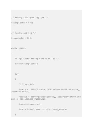 /* Khoảng thời gian lặp (s) */
$sleep_time = 600;
/* Ngưỡng giá trị */
$threshold = 100;
while (TRUE)
{
/* Ngủ trong khoảng thời gian lặp */
sleep($sleep_time);
try
{
/* Truy vấn*/
$query = 'SELECT value FROM values ORDER BY value_t
imestamp DESC';
$result = $PDO->prepare($query, array(PDO::ATTR_CUR
SOR => PDO::CURSOR_FWDONLY));
$result->execute();
$row = $result->fetch(PDO::FETCH_ASSOC);
}
 
