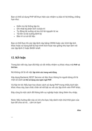 Bạn có thể sử dụng PHP để thực hiện các nhiệm vụ bảo trì hệ thống, chẳng
hạn như:
• Kiểm tra hệ thống tập tin
• Ghi nhật ký phân tích và bảo trì
• Tự động tải xuống và lưu trữ tài nguyên từ xa
• Tải lên và tải xuống định kỳ
• Bảo trì cơ sở dữ liệu
Bạn có thể thực thi các tập lệnh này bằng CRON hoặc các trình lập lịch
khác hoặc sử dụng bất kỳ loại trình kích hoạt nào giống như bạn làm với
các tập lệnh C hoặc BASH shell.
12. Kết luận
Trong bài viết này, bạn đã thấy có rất nhiều nhiệm vụ khác nhau mà PHP có
thể làm.
Nó không chỉ là về việc lập trình các trang web động.
Xây dụng Backend, REST Service và Xác thực thông tin người dùng chỉ là
một số cách có thể sử dụng của ngôn ngữ PHP.
Và hãy tin tôi: Nếu bạn học được cách sử dụng PHP trong nhiều kịch bản
khác nhau này, bạn chắc chắn sẽ nổi bật so với các lập trình viên PHP khác.
Đây cũng là một cách để thăng tiến sự nghiệp hoặc tăng thêm thu nhập.
Note: Nếu hướng dẫn này có ích cho bạn, hãy dành một chút thời gian của
bạn để chia sẻ nó... cảm ơn bạn!
Alex
---
 