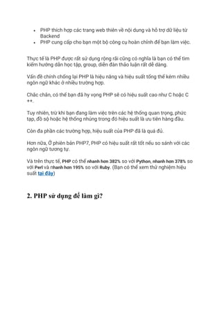 • PHP thích hợp các trang web thiên về nội dung và hỗ trợ dữ liệu từ
Backend
• PHP cung cấp cho bạn một bộ công cụ hoàn chỉnh để bạn làm việc.
Thực tế là PHP được rất sử dụng rộng rãi cũng có nghĩa là bạn có thể tìm
kiếm hướng dẫn học tập, group, diễn đàn thảo luận rất dễ dàng.
Vấn đề chính chống lại PHP là hiệu năng và hiệu suất tổng thể kém nhiều
ngôn ngữ khác ở nhiều trường hợp.
Chắc chắn, có thể bạn đã hy vọng PHP sẽ có hiệu suất cao như C hoặc C
++.
Tuy nhiên, trừ khi bạn đang làm việc trên các hệ thống quan trọng, phức
tạp, đồ sộ hoặc hệ thống nhúng trong đó hiệu suất là ưu tiên hàng đầu.
Còn đa phần các trường hợp, hiệu suất của PHP đã là quá đủ.
Hơn nữa, Ở phiên bản PHP7, PHP có hiệu suất rất tốt nếu so sánh với các
ngôn ngữ tương tự.
Và trên thực tế, PHP có thể nhanh hơn 382% so với Python, nhanh hơn 378% so
với Perl và nhanh hơn 195% so với Ruby. (Bạn có thể xem thử nghiệm hiệu
suất tại đây)
2. PHP sử dụng để làm gì?
 