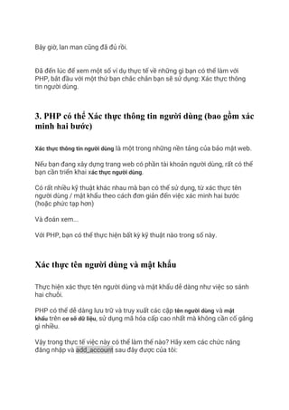 Bây giờ, lan man cũng đã đủ rồi.
Đã đến lúc để xem một số ví dụ thực tế về những gì bạn có thể làm với
PHP, bắt đầu với một thứ bạn chắc chắn bạn sẽ sử dụng: Xác thực thông
tin người dùng.
3. PHP có thể Xác thực thông tin người dùng (bao gồm xác
minh hai bước)
Xác thực thông tin người dùng là một trong những nền tảng của bảo mật web.
Nếu bạn đang xây dựng trang web có phần tài khoản người dùng, rất có thể
bạn cần triển khai xác thực người dùng.
Có rất nhiều kỹ thuật khác nhau mà bạn có thể sử dụng, từ xác thực tên
người dùng / mật khẩu theo cách đơn giản đến việc xác minh hai bước
(hoặc phức tạp hơn)
Và đoán xem...
Với PHP, bạn có thể thực hiện bất kỳ kỹ thuật nào trong số này.
Xác thực tên người dùng và mật khẩu
Thực hiện xác thực tên người dùng và mật khẩu dễ dàng như việc so sánh
hai chuỗi.
PHP có thể dễ dàng lưu trữ và truy xuất các cặp tên người dùng và mật
khẩu trên cơ sở dữ liệu, sử dụng mã hóa cấp cao nhất mà không cần cố gắng
gì nhiều.
Vậy trong thực tế việc này có thể làm thế nào? Hãy xem các chức năng
đăng nhập và add_account sau đây được của tôi:
 