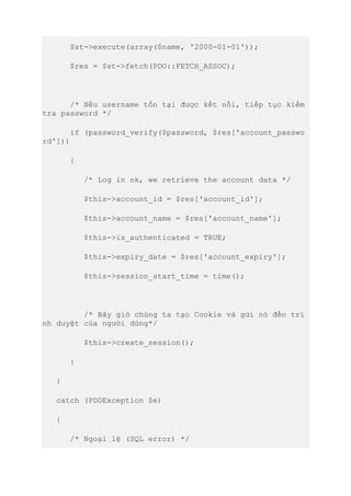 $st->execute(array($name, '2000-01-01'));
$res = $st->fetch(PDO::FETCH_ASSOC);
/* Nếu username tồn tại được kết nối, tiếp tục kiểm
tra password */
if (password_verify($password, $res['account_passwo
rd']))
{
/* Log in ok, we retrieve the account data */
$this->account_id = $res['account_id'];
$this->account_name = $res['account_name'];
$this->is_authenticated = TRUE;
$this->expiry_date = $res['account_expiry'];
$this->session_start_time = time();
/* Bây giờ chúng ta tạo Cookie và gửi nó đến trì
nh duyệt của người dùng*/
$this->create_session();
}
}
catch (PDOException $e)
{
/* Ngoại lệ (SQL error) */
 