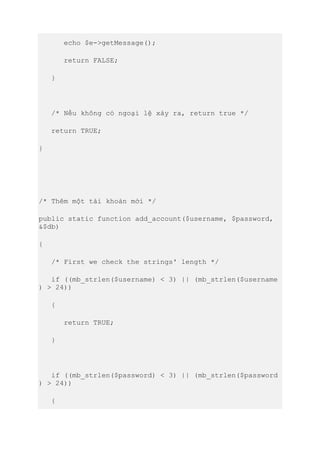 echo $e->getMessage();
return FALSE;
}
/* Nếu không có ngoại lệ xảy ra, return true */
return TRUE;
}
/* Thêm một tài khoản mới */
public static function add_account($username, $password,
&$db)
{
/* First we check the strings' length */
if ((mb_strlen($username) < 3) || (mb_strlen($username
) > 24))
{
return TRUE;
}
if ((mb_strlen($password) < 3) || (mb_strlen($password
) > 24))
{
 