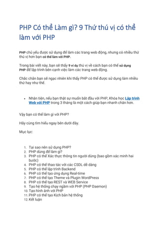 PHP Có thể Làm gì? 9 Thứ thú vị có thể
làm với PHP
PHP chủ yếu được sử dụng để làm các trang web động, nhưng có nhiều thứ
thú vị hơn bạn có thể làm với PHP.
Trong bài viết này, bạn sẽ thấy 9 ví dụ thú vị về cách bạn có thể sử dụng
PHP để lập trình bên cạnh việc làm các trang web động.
Chắc chắn bạn sẽ ngạc nhiên khi thấy PHP có thể được sử dụng làm nhiều
thứ hay như thế.
• Nhân tiện, nếu bạn thật sự muốn bắt đầu với PHP, Khóa học Lập trình
Web với PHP trong 3 tháng là một cách giúp bạn nhanh chân hơn.
Vậy bạn có thể làm gì với PHP?
Hãy cùng tìm hiểu ngay bên dưới đây.
Mục lục:
1. Tại sao nên sử dụng PHP?
2. PHP dùng để làm gì?
3. PHP có thể Xác thực thông tin người dùng (bao gồm xác minh hai
bước)
4. PHP có thể thao tác với các CSDL dễ dàng
5. PHP có thể lập trình Backend
6. PHP có thể tạo ứng dụng Real-time
7. PHP có thể tạo Theme và Plugin WordPress
8. PHP có thể tạo REST và WEB Service
9. Tạo hệ thống chạy ngầm với PHP (PHP Daemon)
10. Tạo hình ảnh với PHP
11. PHP có thể tạo Kịch bản hệ thống
12. Kết luận
 