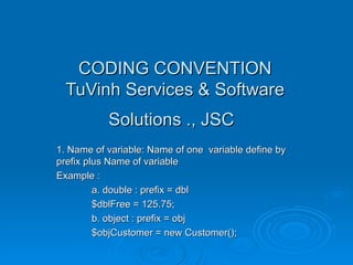 CODING CONVENTION TuVinh Services & Software Solutions ., JSC   1. Name of variable: Name of one  variable define by prefix plus Name of variable Example : a. double : prefix = dbl  $dblFree = 125.75; b. object : prefix = obj $objCustomer = new Customer(); 