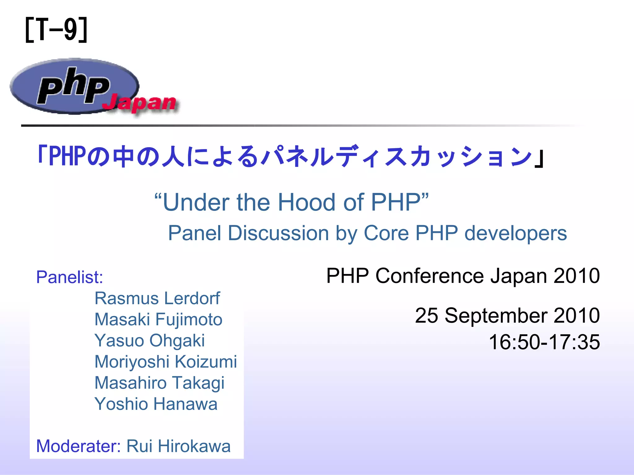 「PHPの中の人によるパネルディスカッション」
PHP Conference Japan 2010
25 September 2010
16:50-17:35
“Under the Hood of PHP”
Panel Discussion by Core PHP developers
[T-9]
Panelist:
Rasmus Lerdorf
Masaki Fujimoto
Yasuo Ohgaki
Moriyoshi Koizumi
Masahiro Takagi
Yoshio Hanawa
Moderater: Rui Hirokawa
 