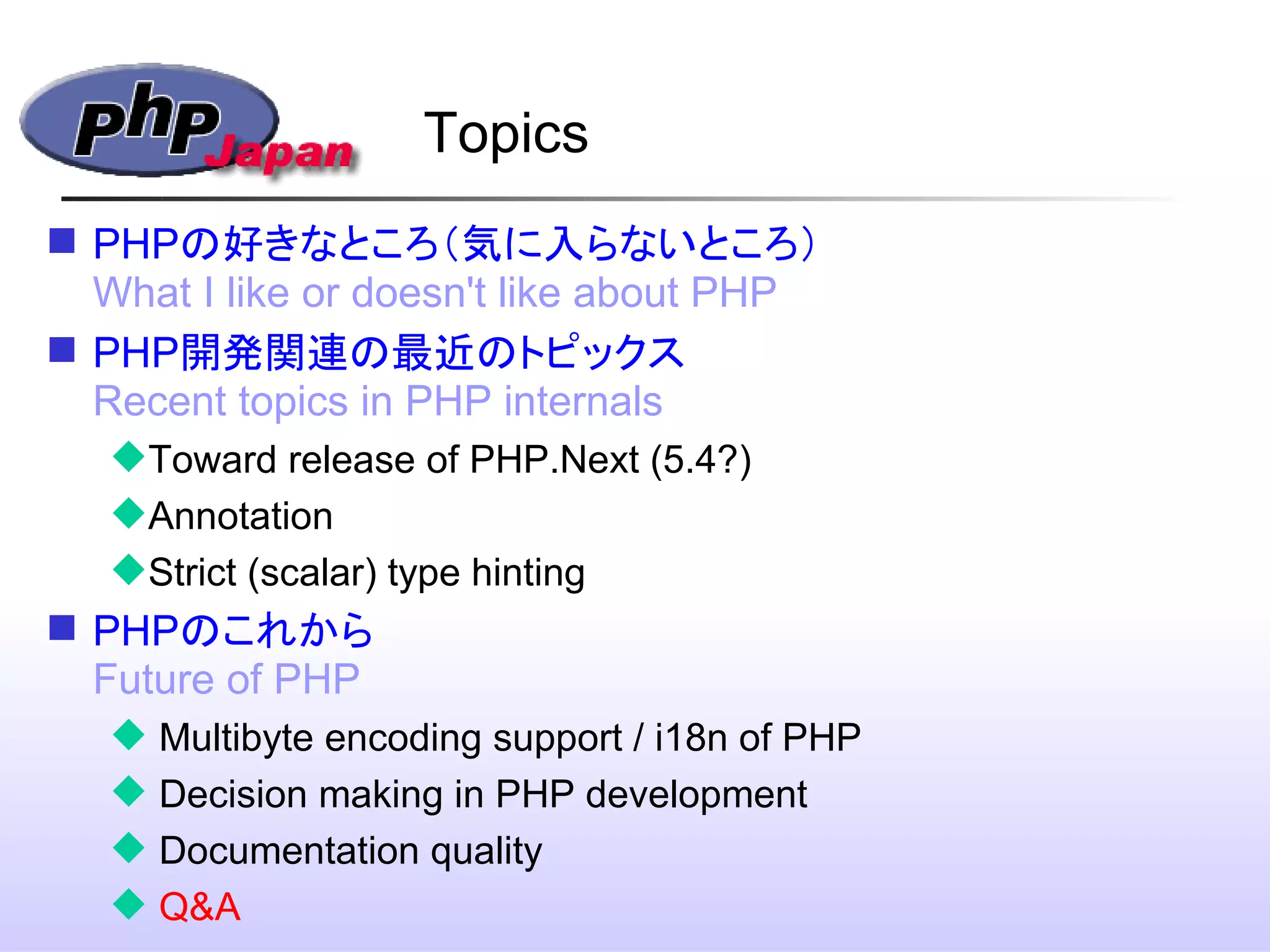 Topics
 PHPの好きなところ（気に入らないところ）
What I like or doesn't like about PHP
 PHP開発関連の最近のトピックス
Recent topics in PHP internals
Toward release of PHP.Next (5.4?)
Annotation
Strict (scalar) type hinting
 PHPのこれから
Future of PHP
 Multibyte encoding support / i18n of PHP
 Decision making in PHP development
 Documentation quality
 Q&A
 