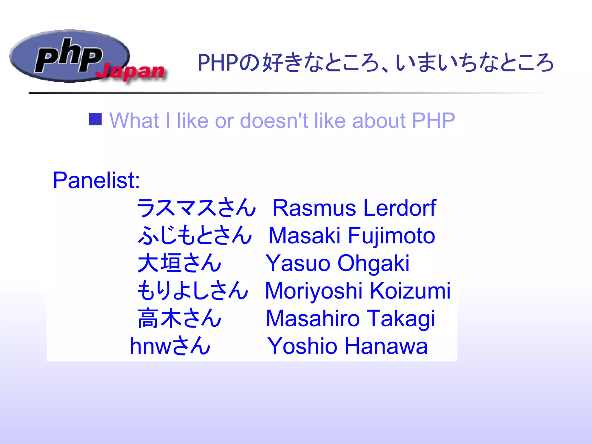 PHPの好きなところ、いまいちなところ
Panelist:
ラスマスさん　Rasmus Lerdorf
ふじもとさん　Masaki Fujimoto
大垣さん　 Yasuo Ohgaki
もりよしさん　Moriyoshi Koizumi
高木さん　 Masahiro Takagi
hnwさん Yoshio Hanawa
 What I like or doesn't like about PHP
 