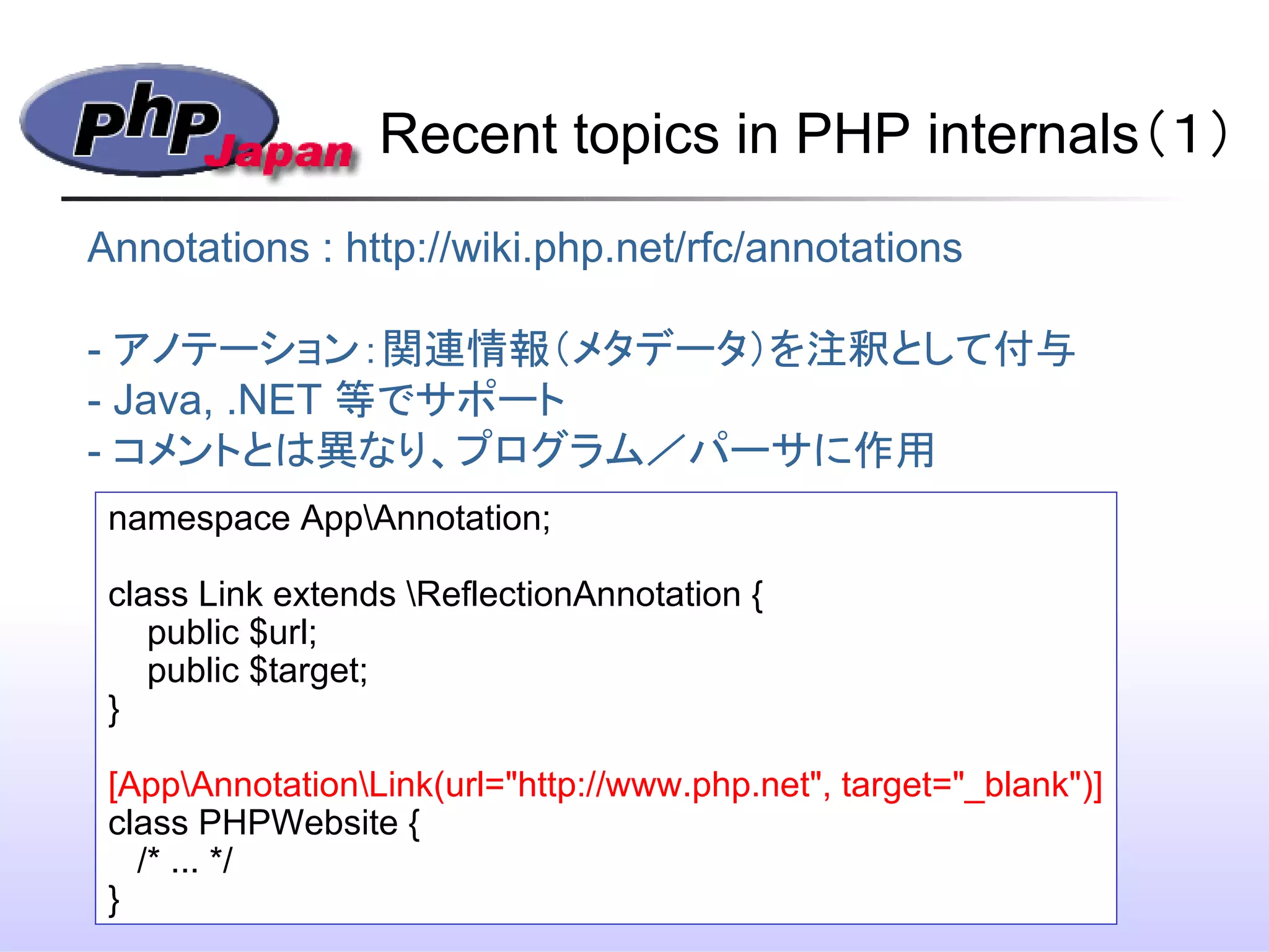 Recent topics in PHP internals（１）
h
Annotations : http://wiki.php.net/rfc/annotations
- アノテーション：関連情報（メタデータ）を注釈として付与
- Java, .NET 等でサポート
- コメントとは異なり、プログラム／パーサに作用
namespace AppAnnotation;
class Link extends ReflectionAnnotation {
public $url;
public $target;
}
[AppAnnotationLink(url="http://www.php.net", target="_blank")]
class PHPWebsite {
/* ... */　
}
 