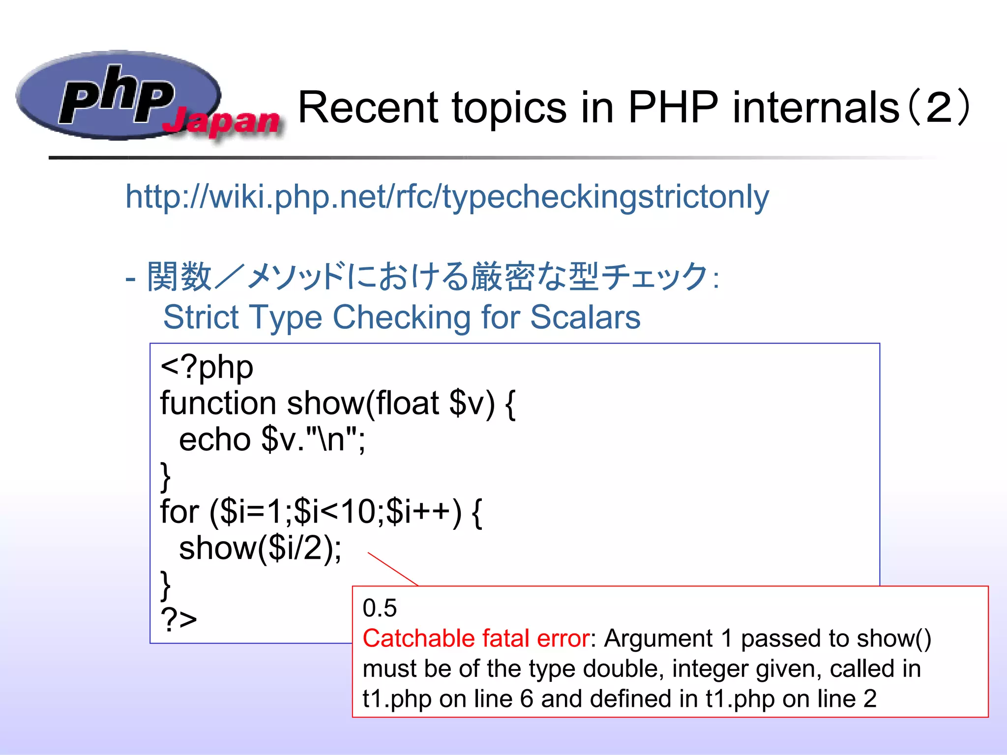 Recent topics in PHP internals（２）
h
http://wiki.php.net/rfc/typecheckingstrictonly
- 関数／メソッドにおける厳密な型チェック：
Strict Type Checking for Scalars
<?php
function show(float $v) {
echo $v."n";
}
for ($i=1;$i<10;$i++) {
show($i/2);
}
?> 0.5
Catchable fatal error: Argument 1 passed to show()
must be of the type double, integer given, called in
t1.php on line 6 and defined in t1.php on line 2
 