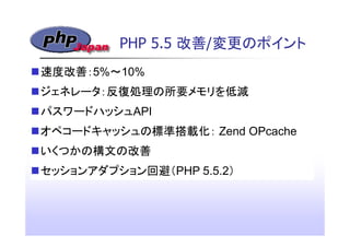 PHP 5.5 改善/変更のポイント
速度改善：5%～10%
ジェネレータ：反復処理の所要メモリを低減
パスワードハッシュAPI
オペコードキャッシュの標準搭載化： Zend OPcache
いくつかの構文の改善
セッションアダプション回避（P...