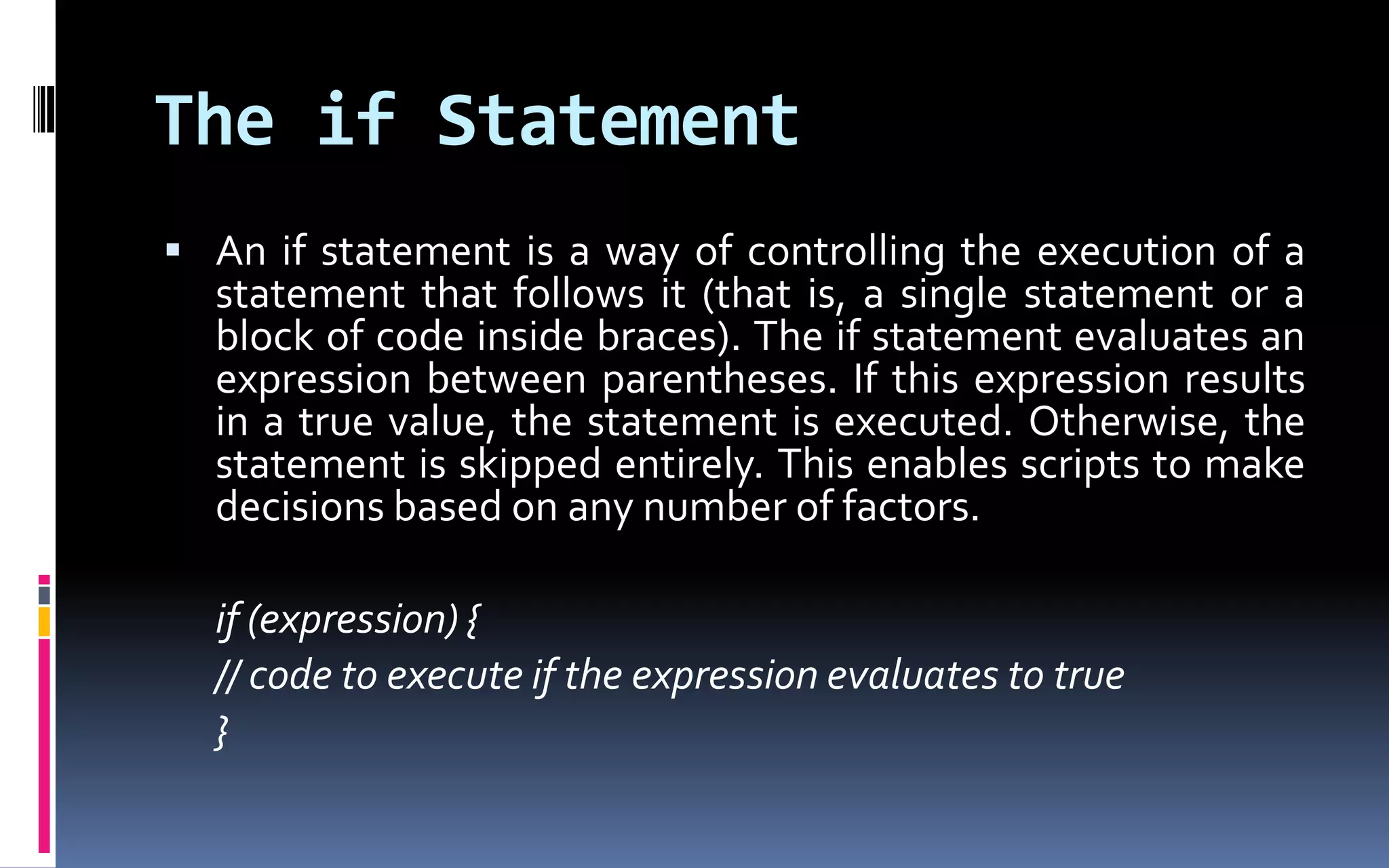 The if StatementAn if statement is a way of controlling the execution of a statement that follows it (that is, a single statement or a block of code inside braces). The if statement evaluates an expression between parentheses. If this expression results in a true value, the statement is executed. Otherwise, the statement is skipped entirely. This enables scripts to make decisions based on any number of factors.	if (expression) {	// code to execute if the expression evaluates to true	} 