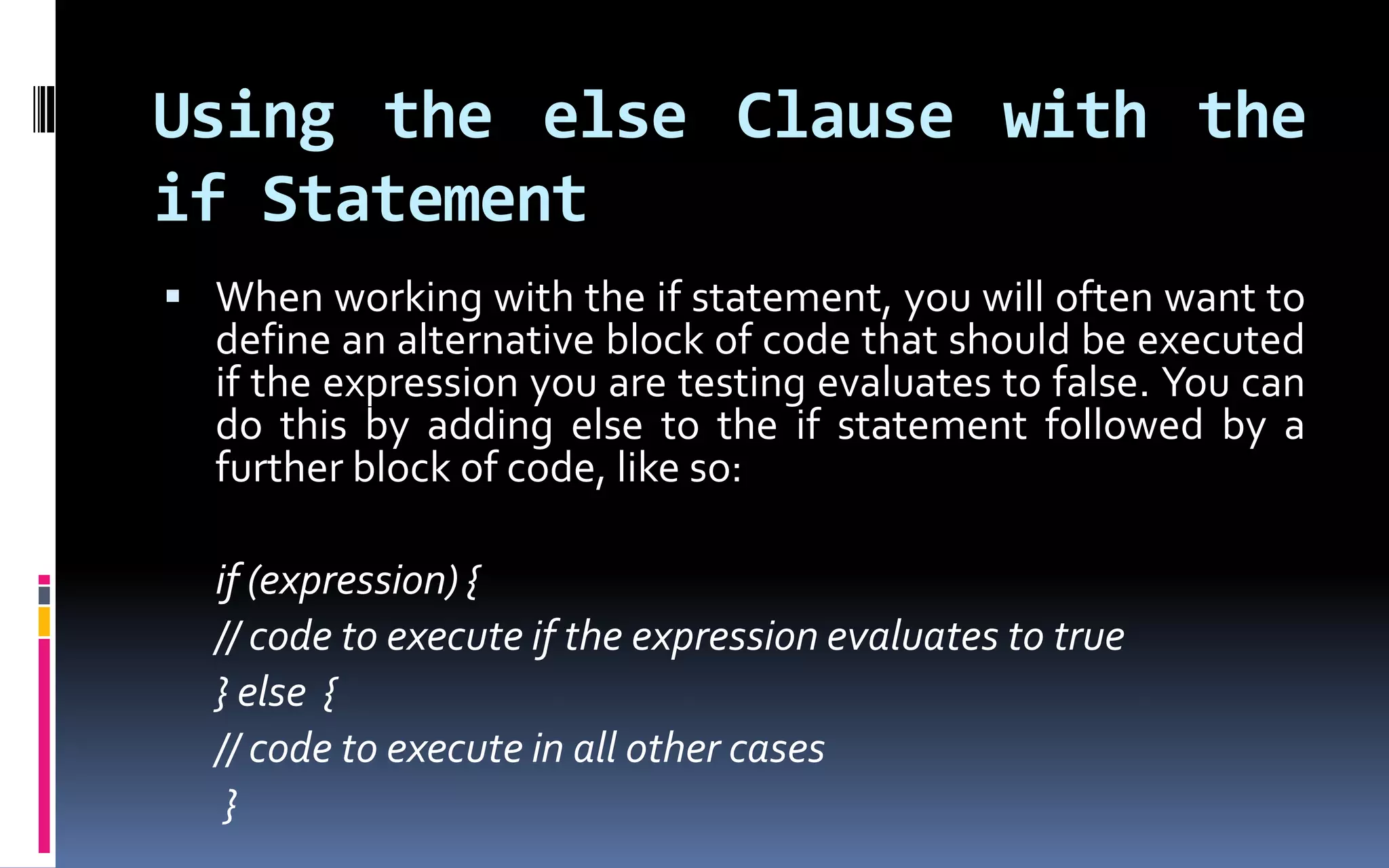 Using the else Clause with the if StatementWhen working with the if statement, you will often want to define an alternative block of code that should be executed if the expression you are testing evaluates to false. You can do this by adding else to the if statement followed by a further block of code, like so:	if (expression) {	// code to execute if the expression evaluates to true	} else {	// code to execute in all other cases} 