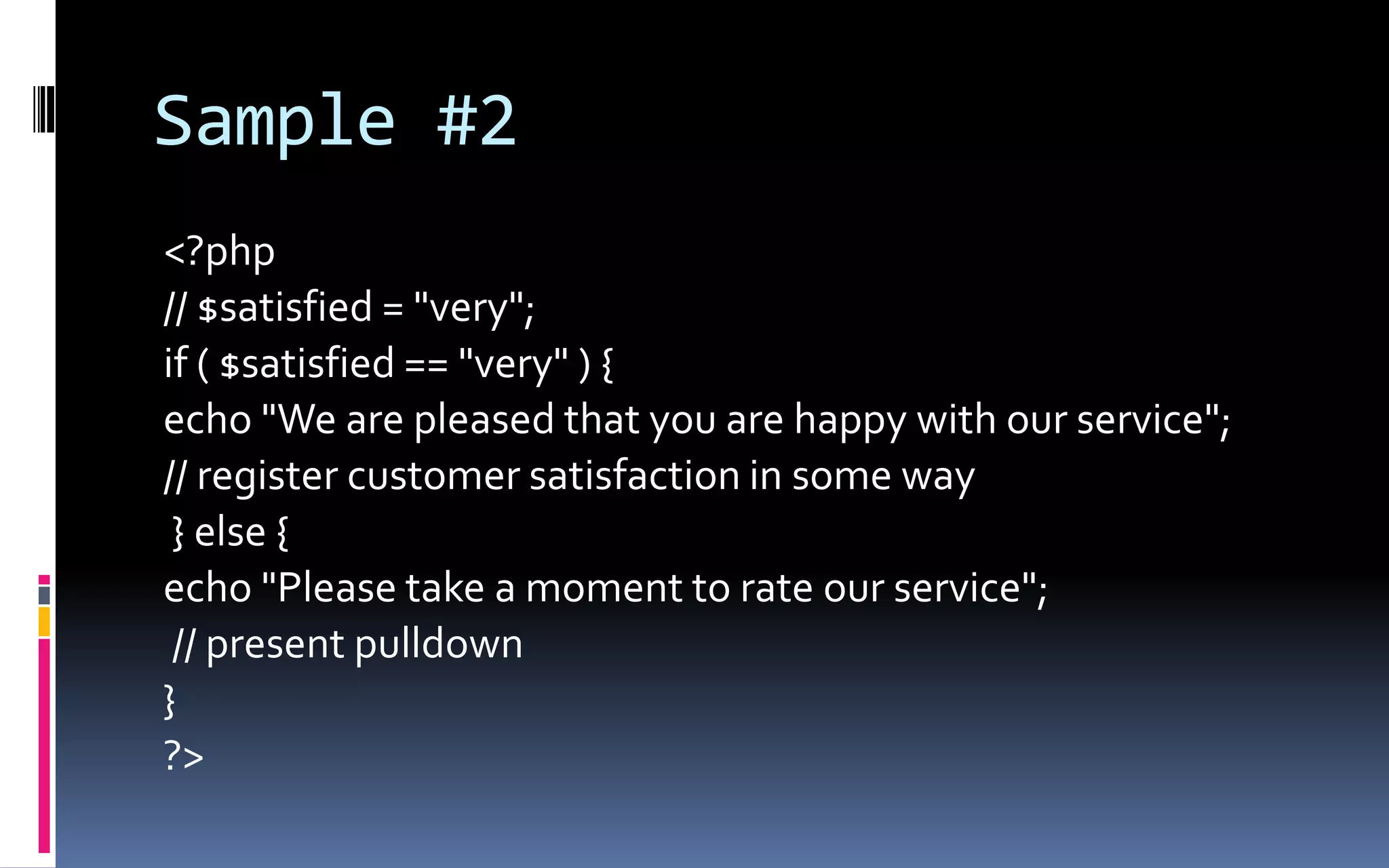 Sample #2&lt;?php// $satisfied = &quot;very&quot;;if ( $satisfied == &quot;very&quot; ) {echo &quot;We are pleased that you are happy with our service&quot;; // register customer satisfaction in some way} else { echo &quot;Please take a moment to rate our service&quot;;// present pulldown} ?&gt; 