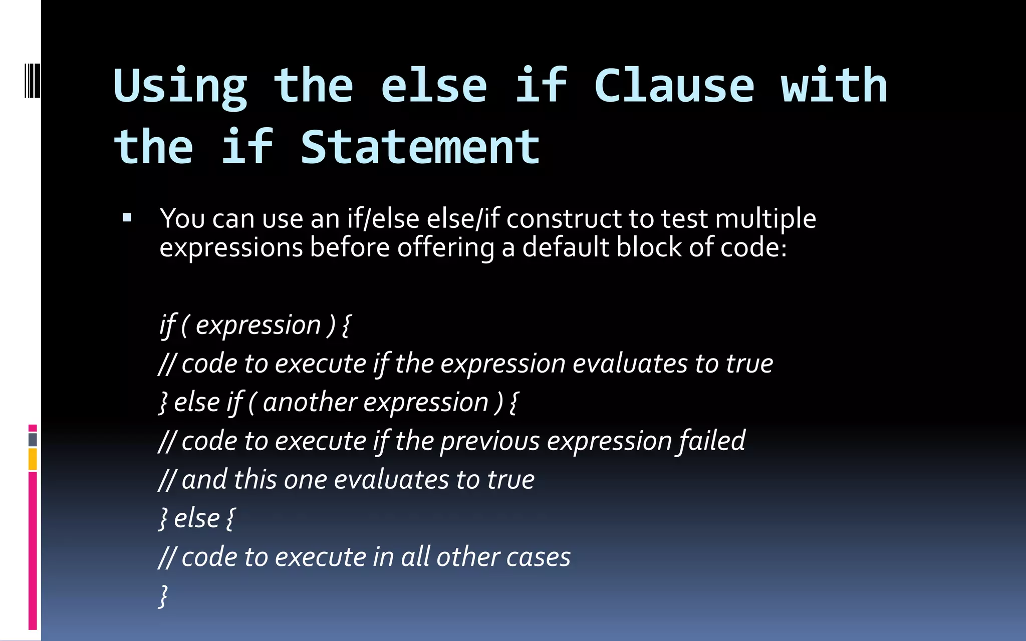 Using the else if Clause with the if StatementYou can use an if/else else/if construct to test multiple expressions before offering a default block of code:if ( expression ) { // code to execute if the expression evaluates to true } else if ( another expression ) { // code to execute if the previous expression failed // and this one evaluates to true	} else {	// code to execute in all other cases	} 