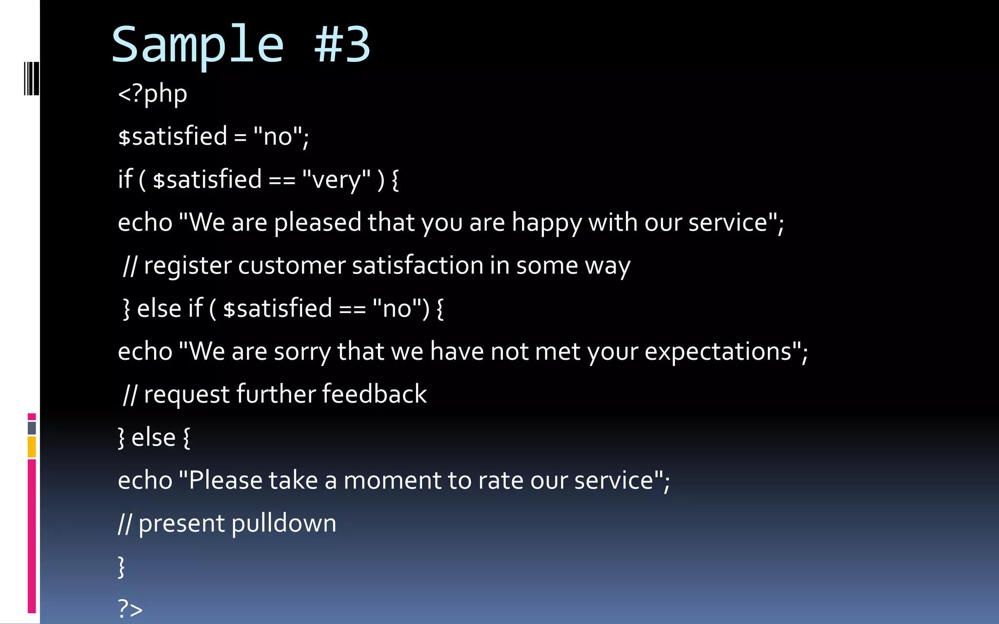 Sample #3&lt;?php$satisfied = &quot;no&quot;; if ( $satisfied == &quot;very&quot; ) { echo &quot;We are pleased that you are happy with our service&quot;; // register customer satisfaction in some way } else if ( $satisfied == &quot;no&quot;) { echo &quot;We are sorry that we have not met your expectations&quot;; // request further feedback } else {echo &quot;Please take a moment to rate our service&quot;; // present pulldown}?&gt; 