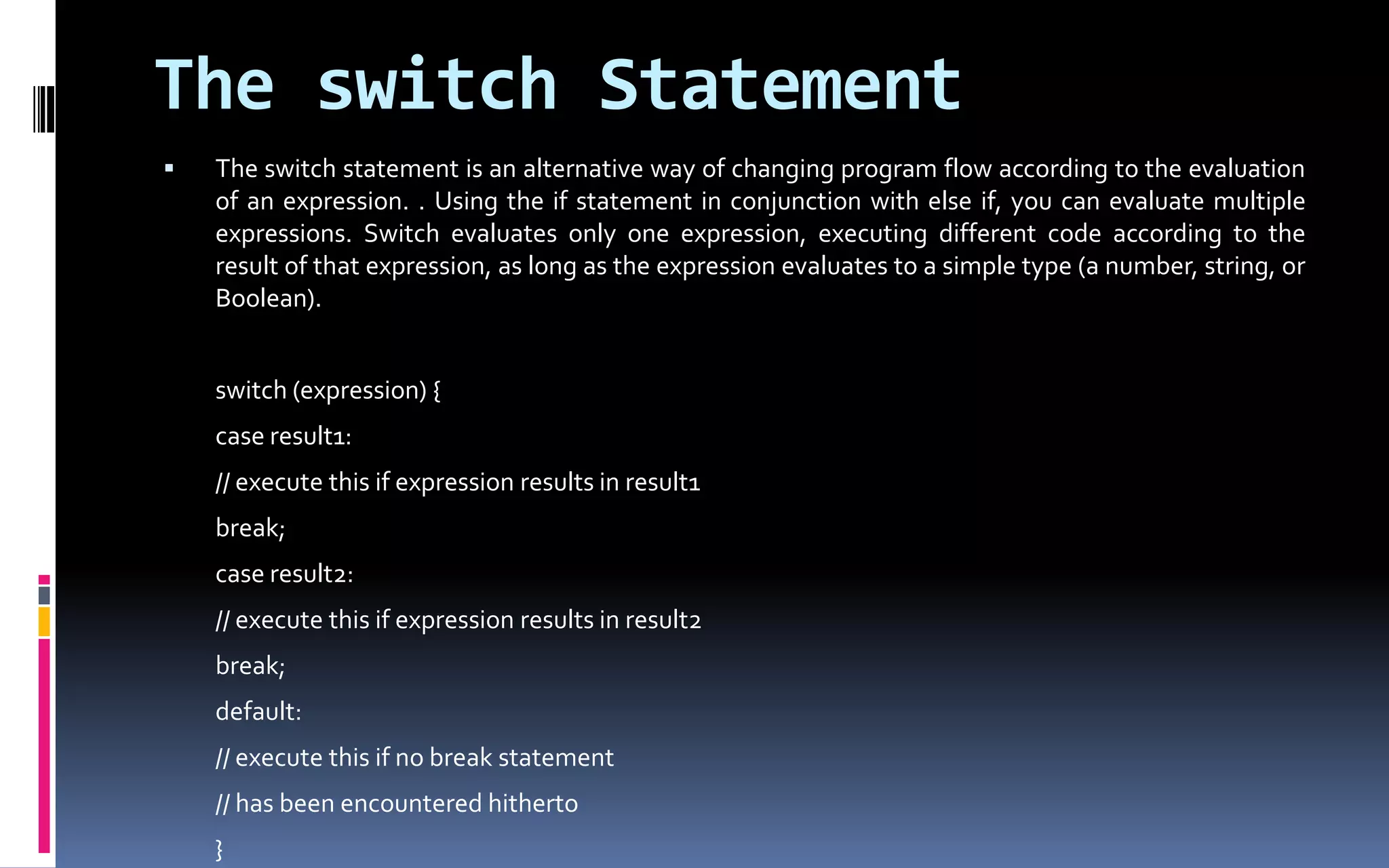 The switch StatementThe switch statement is an alternative way of changing program flow according to the evaluation of an expression. . Using the if statement in conjunction with else if, you can evaluate multiple expressions. Switch evaluates only one expression, executing different code according to the result of that expression, as long as the expression evaluates to a simple type (a number, string, or Boolean).	switch (expression) {	case result1:	// execute this if expression results in result1	break;	case result2:	// execute this if expression results in result2	break;	default:	// execute this if no break statement	// has been encountered hitherto	} 