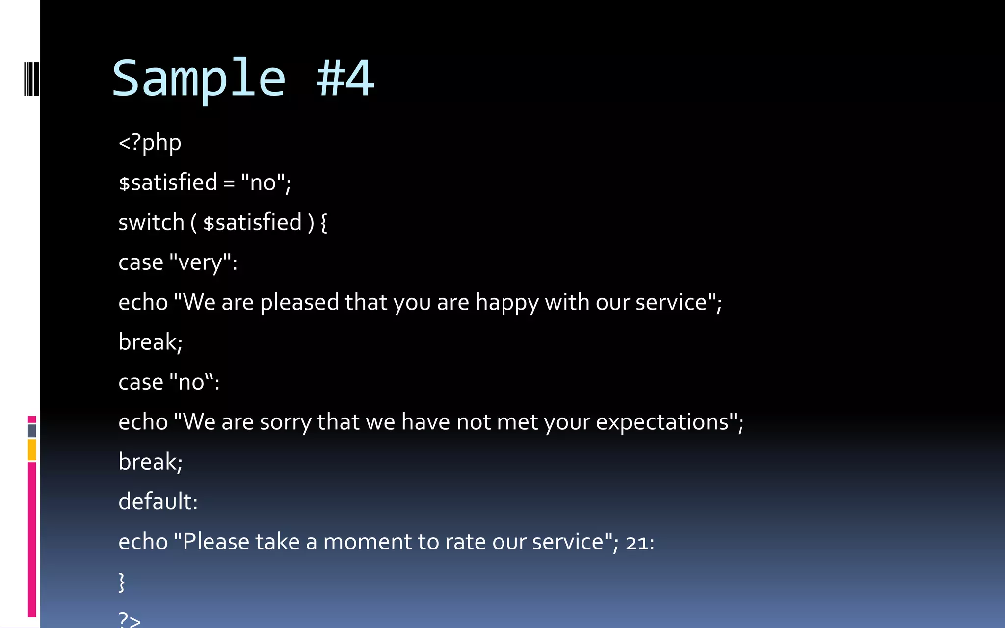Sample #4&lt;?php$satisfied = &quot;no&quot;; switch ( $satisfied ) { case &quot;very&quot;: echo &quot;We are pleased that you are happy with our service&quot;; break; case &quot;no“:echo &quot;We are sorry that we have not met your expectations&quot;; break; default: echo &quot;Please take a moment to rate our service&quot;; 21: } ?&gt; 
