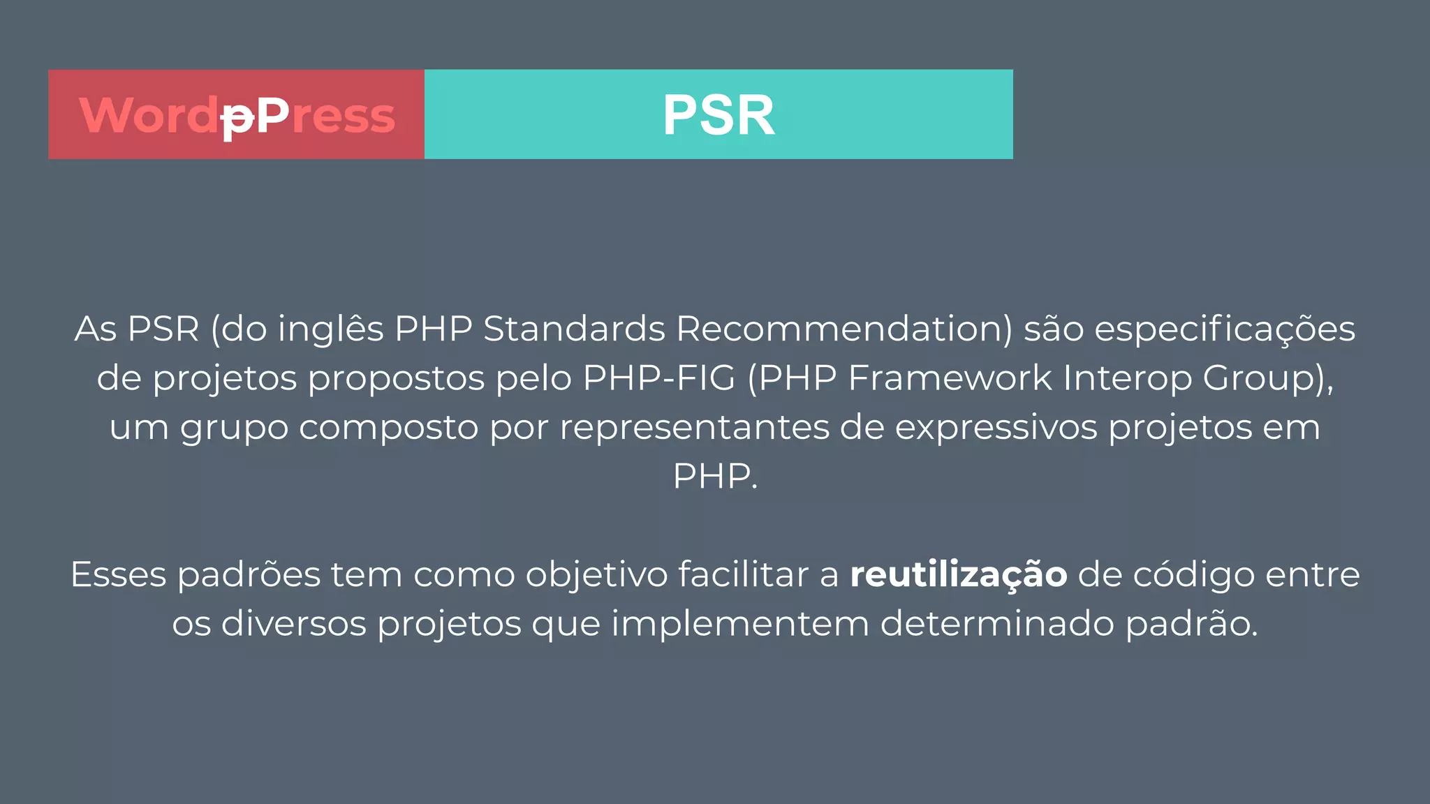 As PSR (do inglês PHP Standards Recommendation) são especiﬁcações
de projetos propostos pelo PHP-FIG (PHP Framework Interop Group),
um grupo composto por representantes de expressivos projetos em
PHP.
Esses padrões tem como objetivo facilitar a reutilização de código entre
os diversos projetos que implementem determinado padrão.
PSRWordpPress
 