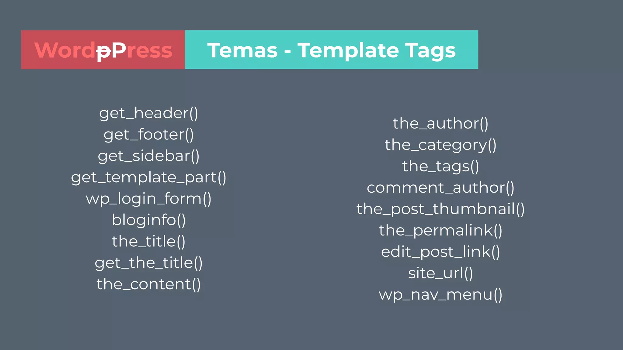 get_header()
get_footer()
get_sidebar()
get_template_part()
wp_login_form()
bloginfo()
the_title()
get_the_title()
the_content()
the_author()
the_category()
the_tags()
comment_author()
the_post_thumbnail()
the_permalink()
edit_post_link()
site_url()
wp_nav_menu()
Temas - Template TagsWordpPress
 