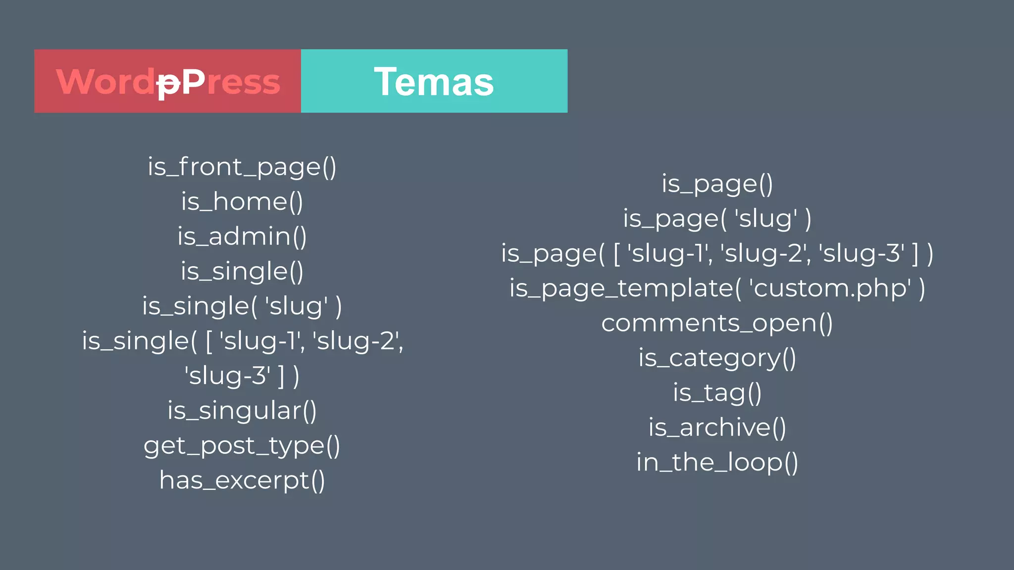 is_front_page()
is_home()
is_admin()
is_single()
is_single( 'slug' )
is_single( [ 'slug-1', 'slug-2',
'slug-3' ] )
is_singular()
get_post_type()
has_excerpt()
TemasWordpPress
is_page()
is_page( 'slug' )
is_page( [ 'slug-1', 'slug-2', 'slug-3' ] )
is_page_template( 'custom.php' )
comments_open()
is_category()
is_tag()
is_archive()
in_the_loop()
 