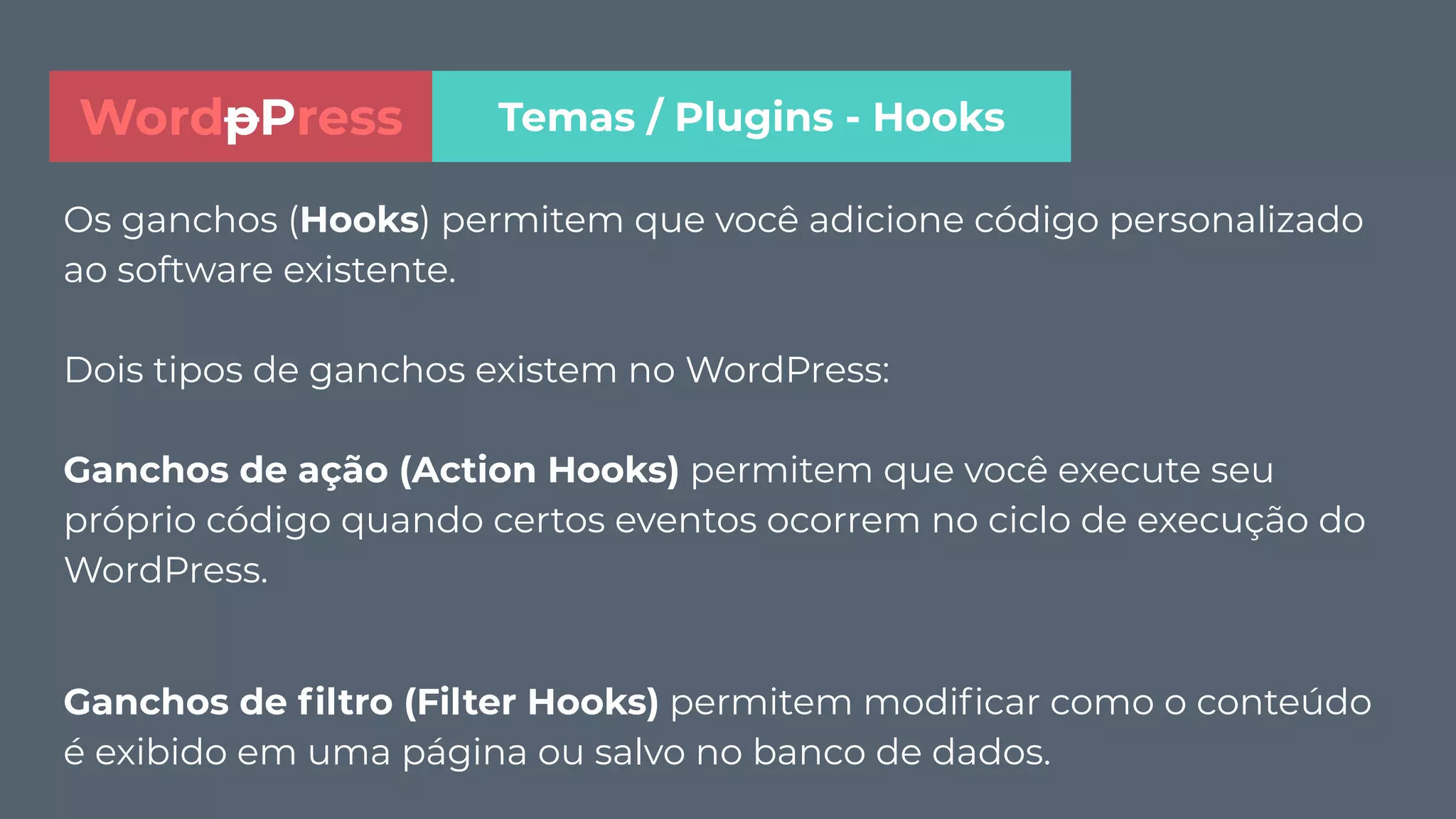 Os ganchos (Hooks) permitem que você adicione código personalizado
ao software existente.
Dois tipos de ganchos existem no WordPress:
Ganchos de ação (Action Hooks) permitem que você execute seu
próprio código quando certos eventos ocorrem no ciclo de execução do
WordPress.
Ganchos de ﬁltro (Filter Hooks) permitem modiﬁcar como o conteúdo
é exibido em uma página ou salvo no banco de dados.
Temas / Plugins - HooksWordpPress
 