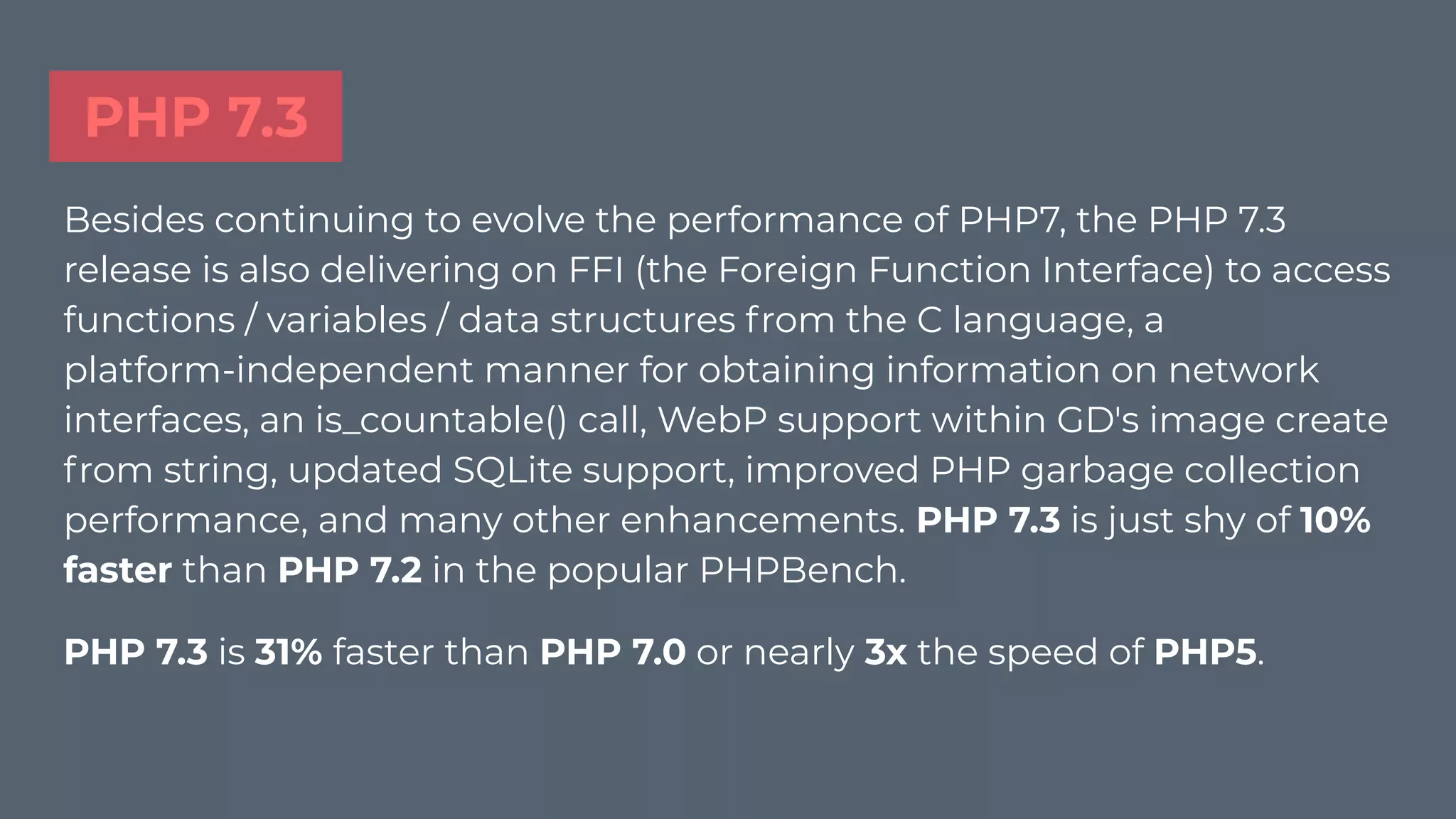 PHP 7.3
Besides continuing to evolve the performance of PHP7, the PHP 7.3
release is also delivering on FFI (the Foreign Function Interface) to access
functions / variables / data structures from the C language, a
platform-independent manner for obtaining information on network
interfaces, an is_countable() call, WebP support within GD's image create
from string, updated SQLite support, improved PHP garbage collection
performance, and many other enhancements. PHP 7.3 is just shy of 10%
faster than PHP 7.2 in the popular PHPBench.
PHP 7.3 is 31% faster than PHP 7.0 or nearly 3x the speed of PHP5.
 