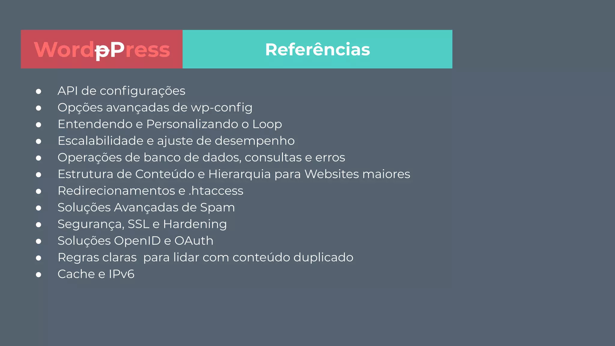 ● API de conﬁgurações
● Opções avançadas de wp-conﬁg
● Entendendo e Personalizando o Loop
● Escalabilidade e ajuste de desempenho
● Operações de banco de dados, consultas e erros
● Estrutura de Conteúdo e Hierarquia para Websites maiores
● Redirecionamentos e .htaccess
● Soluções Avançadas de Spam
● Segurança, SSL e Hardening
● Soluções OpenID e OAuth
● Regras claras para lidar com conteúdo duplicado
● Cache e IPv6
ReferênciasWordpPress
 
