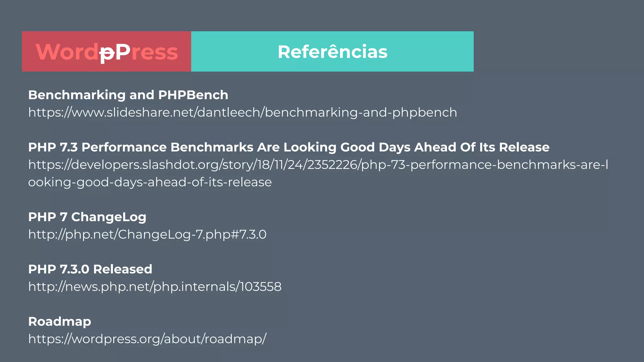 Benchmarking and PHPBench
https://www.slideshare.net/dantleech/benchmarking-and-phpbench
PHP 7.3 Performance Benchmarks Are Looking Good Days Ahead Of Its Release
https://developers.slashdot.org/story/18/11/24/2352226/php-73-performance-benchmarks-are-l
ooking-good-days-ahead-of-its-release
PHP 7 ChangeLog
http://php.net/ChangeLog-7.php#7.3.0
PHP 7.3.0 Released
http://news.php.net/php.internals/103558
Roadmap
https://wordpress.org/about/roadmap/
ReferênciasWordpPress
 