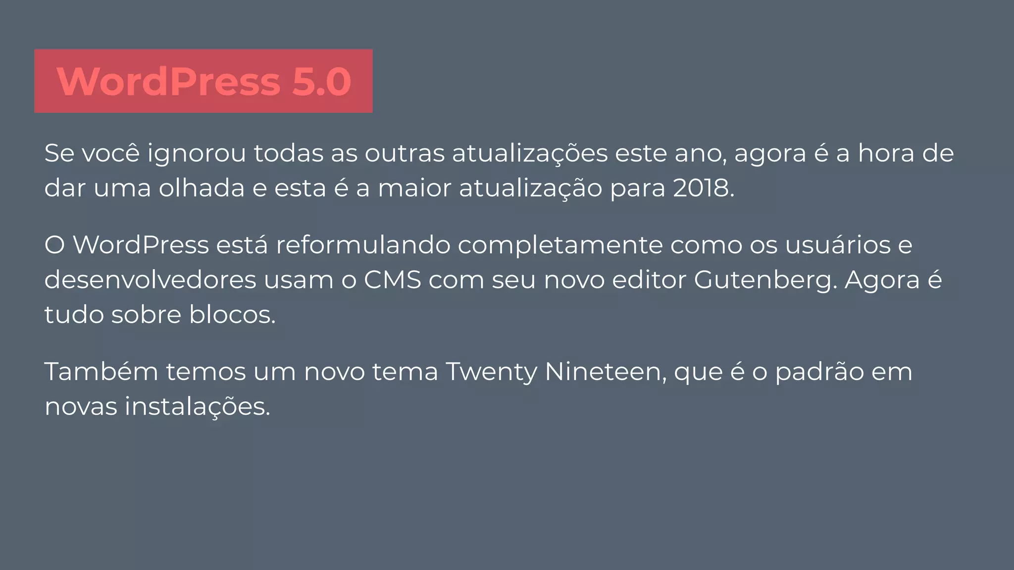 WordPress 5.0
Se você ignorou todas as outras atualizações este ano, agora é a hora de
dar uma olhada e esta é a maior atualização para 2018.
O WordPress está reformulando completamente como os usuários e
desenvolvedores usam o CMS com seu novo editor Gutenberg. Agora é
tudo sobre blocos.
Também temos um novo tema Twenty Nineteen, que é o padrão em
novas instalações.
 