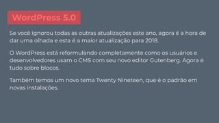 WordPress 5.0
Se você ignorou todas as outras atualizações este ano, agora é a hora de
dar uma olhada e esta é a maior atualização para 2018.
O WordPress está reformulando completamente como os usuários e
desenvolvedores usam o CMS com seu novo editor Gutenberg. Agora é
tudo sobre blocos.
Também temos um novo tema Twenty Nineteen, que é o padrão em
novas instalações.
 