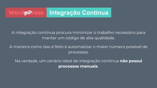 A integração contínua procura minimizar o trabalho necessário para
manter um código de alta qualidade.
A maneira como isso é feito é automatizar o maior número possível de
processos.
Na verdade, um cenário ideal de integração contínua não possui
processos manuais.
Integração ContinuaWordpPress
 