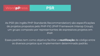 As PSR (do inglês PHP Standards Recommendation) são especiﬁcações
de projetos propostos pelo PHP-FIG (PHP Framework Interop Group),
um grupo composto por representantes de expressivos projetos em
PHP.
Esses padrões tem como objetivo facilitar a reutilização de código entre
os diversos projetos que implementem determinado padrão.
PSRWordpPress
 