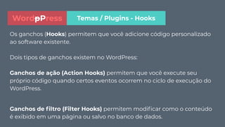 Os ganchos (Hooks) permitem que você adicione código personalizado
ao software existente.
Dois tipos de ganchos existem no WordPress:
Ganchos de ação (Action Hooks) permitem que você execute seu
próprio código quando certos eventos ocorrem no ciclo de execução do
WordPress.
Ganchos de ﬁltro (Filter Hooks) permitem modiﬁcar como o conteúdo
é exibido em uma página ou salvo no banco de dados.
Temas / Plugins - HooksWordpPress
 